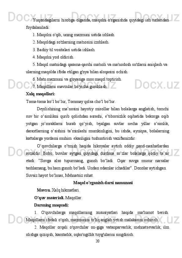 Yuqoridagilarni   hisobga   olganda,   maqolni   o'rganishda   quyidagi   ish   turlaridan
foydalaniladi:
1. Maqolni   o'qib,   uning   mazmuni   ustida   ishlash.
2. Maqoldagi   so'zlarning   ma'nosini   izohlash.
3. Badiiy   til   vositalari   ustida   ishlash.
4. Maqolni   yod   oldirish.
5. Maqol   matnidagi   qarama-qarshi   ma'noli   va   ma'nodosh   so'zlarni   aniqlash   va  
ularning   maqolda   ifoda   etilgan g'oya bilan aloqasini ochish.
6. Matn   mazmuni   va   g'oyasiga   mos   maqol   toptirish.
7. Maqollarni   mavzular   bo'yicha guruhlash.
Xalq   maqollari:
Toma-toma ko‘l bo‘lur,   Tommay   qolsa   cho‘l   bo‘lur.
Deyilishining   ma’nosini   hayotiy   misollar   bilan   bolalarga   anglatish,   tomchi
suv   bir   o‘simlikni   qurib   qolishdan   asrashi,   e’tiborsizlik   oqibatida   bekorga   oqib
yotgan   jo‘mraklarni   burab   qo‘yish,   tejalgan   suvlar   necha   yillar   o‘simlik,
daraxtlarning   o‘sishini   ta’minlashi   mumkinligini,   bu   ishda,   ayniqsa,   bolalarning
kattalarga   yordami   muhim   ekanligini   tushuntirish   vazifamizdir.
O‘quvchilarga   o‘tmish   haqida   hikoyalar   aytish   oddiy   pand-nasihatlardan
avzaldir.   Bobo,   buvilar   aytgan   quyidagi   durdona   so‘zlar   bolalarga   ijodiy   ta’sir
etadi:   ”Suvga   also   tupurmang,   gunoh   bo‘ladi.   Oqar   suvga   musur   narsalar
tashlamang, bu ham gunoh bo‘ladi.   Undan   odamlar   ichadilar”. Donolar   aytishgan.
Suvsiz hayot bo‘lmas,   Mehnatsiz   rohat.
Maqol   o'rganish   darsi   namunasi
Mavzu.   Xalq   hikmatlari.
O'quv   materiali.   Maqollar.
Darsning   maqsadi:  
1.   O'quvchilarga   maqollarning   xususiyatlari   haqida   ma'lumot   berish.
Maqollarni   ifodali   o'qish,   mazmunini   to'liq   anglab   yetish   malakasini   oshirish.  
2.   Maqollar   orqali   o'quvchilar   on-giga   vatanparvarlik,   mehnatsevarlik,   ilm
olishga   qiziqish,   kamtarlik,   oqko'ngillik   tuyg'ularini   singdirish.  
20 