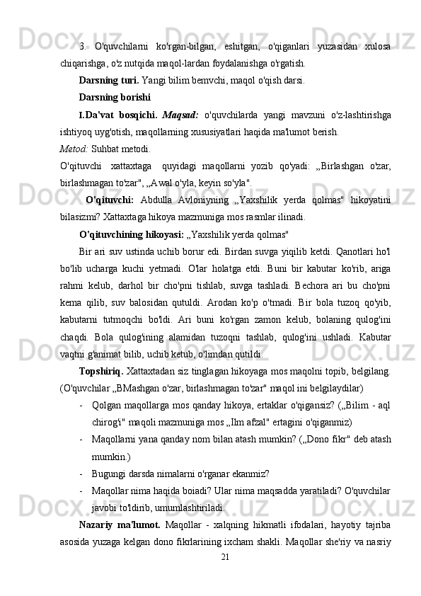 3.   O'quvchilarni   ko'rgan-bilgan,   eshitgan,   o'qiganlari   yuzasidan   xulosa
chiqarishga,   o'z   nutqida   maqol-lardan   foydalanishga   o'rgatish.
Darsning   turi.   Yangi   bilim   bemvchi,   maqol   o'qish   darsi.
Darsning   borishi
I. Da'vat   bosqichi.   Maqsad:   o'quvchilarda   yangi   mavzuni   o'z-lashtirishga
ishtiyoq   uyg'otish,   maqollarning   xususiyatlari haqida   ma'lumot   berish.
Metod:  Suhbat   metodi.
O'qituvchi xattaxtaga quyidagi   maqollarni   yozib   qo'yadi:   „Birlashgan   o'zar,
birlashmagan   to'zar", „Awal   o'yla,   keyin so'yla".
O'qituvchi:   Abdulla   Avloniyning   „Yaxshilik   yerda   qolmas"   hikoyatini
bilasizmi?   Xattaxtaga hikoya   mazmuniga mos   rasmlar   ilinadi.
O'qituvchining   hikoyasi:   „Yaxshilik   yerda   qolmas"
Bir ari suv ustinda uchib borur edi. Birdan suvga yiqilib ketdi. Qanotlari ho'l
bo'lib   ucharga   kuchi   yetmadi.   O'lar   holatga   etdi.   Buni   bir   kabutar   ko'rib,   ariga
rahmi   kelub,   darhol   bir   cho'pni   tishlab,   suvga   tashladi.   Bechora   ari   bu   cho'pni
kema   qilib,   suv   balosidan   qutuldi.   Arodan   ko'p   o'tmadi.   Bir   bola   tuzoq   qo'yib,
kabutarni   tutmoqchi   bo'ldi.   Ari   buni   ko'rgan   zamon   kelub,   bolaning   qulog'ini
chaqdi.   Bola   qulog'ining   alamidan   tuzoqni   tashlab,   qulog'ini   ushladi.   Kabutar
vaqtni   g'animat bilib,   uchib ketub,   o'limdan qutildi.
Topshiriq.   Xattaxtadan   siz   tinglagan   hikoyaga   mos   maqolni   topib,   belgilang.
(O'quvchilar   „BMashgan   o'zar,   birlashmagan   to'zar"   maqol   ini   belgilaydilar)
- Qolgan maqollarga mos qanday hikoya, ertaklar  o'qigansiz?  („Bilim  - aql
chirog'i"   maqoli   mazmuniga   mos   „Ilm   afzal"   ertagini   o'qiganmiz)
- Maqollarni yana   qanday   nom   bilan atash mumkin?   („Dono fikr"   deb   atash
mumkin.)
- Bugungi   darsda   nimalarni   o'rganar   ekanmiz?
- Maqollar nima haqida boiadi? Ular nima maqsadda yaratiladi? O'quvchilar
javobi   to'ldirib,   umumlashtiriladi.
Nazariy   ma'lumot.   Maqollar   -   xalqning   hikmatli   ifodalari,   hayotiy   tajriba
asosida   yuzaga kelgan dono fikrlarining ixcham shakli. Maqollar she'riy va nasriy
21 