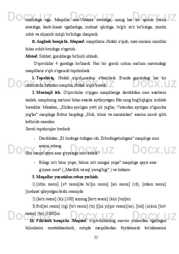 tuzilishga   ega.   Maqollar   ona-Vatanni   sevishga,   uning   har   bir   qarich   yerini
asrashga,   kasb-hunar   egallashga,   mehnat   qilishga,   to'g'ri   so'z   bo'lishga,   yaxshi
odob   va   olijanob   xulqli   bo'lishga   chaqiradi.
II. Anglash bosqichi.   Maqsad:   maqollarni ifodali o'qish, maz-mimini misollar
bilan   ochib   berishga   o'rgatish.
Metod:   Suhbat,   guruhlarga   bo'linib   ishlash.
O'quvchilar   4   gurahga   bo'linadi.   Har   bir   guruh   uchun   ma'lum   mavzudagi
maqollarni   o'qib   o'rganish topshiriladi.
1. Topshiriq.   Ifodali   o'qish
v mashqi   o'tkaziladi.   Bunda   guruhdagi   har   bir
ishtirokchi   bittadan   maqolni ifodali o'qib beradi.
2. Mustaqil   ish.   O'quvchilar   o'qigan   maqollariga   darslikdan   mos   asarlarni
tanlab,   maqolning   ma'nosi   bilan   asarda   aytilayotgan   fikr-ning   bog'liqligini   izohlab
beradilar.   Masalan, „Elidan ayrilgan yetti yil yig'lar, Vatandan ayrilgan o'lguncha
yig'lar"   maqoliga   Bobur   haqidagi   „Hidi,   tilimi   va   mazasidan"   asarini   misol   qilib
keltirish mumkin.
Savol-topshiriqlar   beriladi:
- Darslikdan „El   boshiga   tushgan   ish,   Erboshigatushgani"   maqoliga   mos  
asarni   eslang.
Shu   maqol   qaysi   asar g'oyasiga   mos   keladi?
- Bilagi   zo'r   birni   yiqar,   bilimi   zo'r   mingni   yiqar"   maqoliga   qaysi   asar  
g'oyasi   mos?   („Mardlik   va   aql yorug'ligi"   )   va hokazo.
3. Maqollar   yuzasidan   rebus   yechish.
1) [oltin   rasmi]   [o't   rasmi]da   bi![in   rasmi]   [ari   rasmi]   (rd),   [odam   rasmi]
[mehnat   qilayotgan   kishi rasmijda.
2) [ko'z   rasmi]   (k)i [100]   sizning   [ko'z   rasmi]   (ks)i   [tuz]siz.
3) Bol[ari rasmi] (rg) [to'r rasmi] (tz) [l]ni yi[qor rasmi](oa), [bol] (oi)imi [bo'r
rasmi]   (bz)   [1000]ni.
III. Fikrlash   bosqichi.   Maqsad:   o'quvchilarning   mavzu   yuzasidan   egallagan
bilimlarini   mustahkamlash,   nutqda   maqollardan   foydalanish   ko'nikmasini
22 