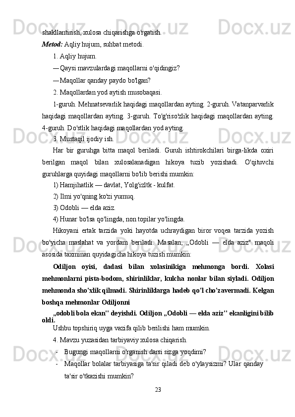 shakllantirish,   xulosa   chiqarishga o'rgatish.
Metod:  Aqliy   hujum, suhbat   metodi.
1. Aqliy   hujum.
— Qaysi   mavzulardagi   maqollarni   o'qidingiz?
— Maqollar   qanday   paydo bo'lgan?
2. Maqollardan   yod   aytish   musobaqasi.
1-guruh. Mehnatsevarlik haqidagi maqollardan ayting. 2-guruh. Vatanparvarlik
haqidagi   maqollardan  ayting. 3-guruh. To'g'riso'zlik  haqidagi  maqollardan ayting.
4-guruh. Do'stlik   haqidagi   maqollardan yod ayting.
3. Mustaqil   ijodiy   ish.
Har   bir   guruhga   bitta   maqol   beriladi.   Guruh   ishtirokchilari   birga-likda   oxiri
berilgan   maqol   bilan   xulosalanadigan   hikoya   tuzib   yozishadi.   O'qituvchi
guruhlarga   quyidagi   maqollarni bo'lib berishi mumkin:
1) Hamjihatlik   —   davlat,   Yolg'izltk   -   kulfat.
2) Ilmi   yo'qning   ko'zi yumuq.
3) Odobli —   elda   aziz.
4) Hunar   bo'lsa   qo'lingda,   non   topilar   yo'lingda.
Hikoyani   ertak   tarzida   yoki   hayotda   uchraydigan   biror   voqea   tarzida   yozish
bo'yicha   maslahat   va   yordam   beriladi.   Masalan,   „Odobli   —   elda   aziz"   maqoli
asosida   taxminan   quyidagicha hikoya   tuzish mumkin:
Odiljon   oyisi,   dadasi   bilan   xolasinikiga   mehmonga   bordi.   Xolasi
mehmonlarni   pista-bodom,   shirinliklar,   kulcha   nonlar   bilan   siyladi.   Odiljon
mehmonda   sho'xlik   qilmadi.   Shirinliklarga   hadeb   qo'l   cho'zavermadi.   Kelgan
boshqa   mehmonlar   Odiljonni
„odobli bola   ekan"   deyishdi.   Odiljon   „Odobli   —   elda   aziz"   ekanligini   bilib
oldi.
Ushbu   topshiriq   uyga   vazifa   qilib   berilishi   ham   mumkin.
4. Mavzu yuzasidan   tarbiyaviy   xulosa   chiqarish.
- Bugungi   maqollarni   o'rganish   darsi   sizga   yoqdimi?
- Maqollar   bolalar   tarbiyasiga   ta'sir   qiladi   deb   o'ylaysizmi?   Ular   qanday  
ta'sir   o'tkazishi   mumkin?
23 