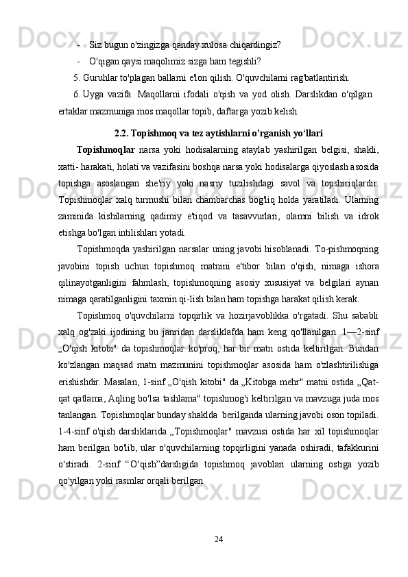 - Siz   bugun   o'zingizga   qanday   xulosa   chiqardingiz?
- O'qigan   qaysi   maqolimiz   sizga   ham   tegishli?
5. Guruhlar   to'plagan   ballarni   e'lon   qilish.   O'quvchilarni   rag'batlantirish.
6. Uyga   vazifa.   Maqollarni   ifodali   o'qish   va   yod   olish.   Darslikdan   o'qilgan  
ertaklar   mazmuniga mos   maqollar topib,   daftarga   yozib kelish.
2.2. Topishmoq va tez aytishlarni o'rganish yo‘llari
Topishmoqlar   narsa   yoki   hodisalarning   ataylab   yashirilgan   belgisi,   shakli,
xatti-   harakati,   holati   va   vazifasini   boshqa   narsa   yoki   hodisalarga   qiyoslash   asosida
topishga   asoslangan   she'riy   yoki   nasriy   tuzilishdagi   savol   va   topshiriqlardir.
Topishmoqlar   xalq   turmushi  bilan chambarchas bog'liq holda yaratiladi. Ularning
zaminida   kishilarning   qadimiy   e'tiqod   va   tasavvurlari,   olamni   bilish   va   idrok
etishga   bo'lgan   intilishlari yotadi.
Topishmoqda yashirilgan narsalar  uning javobi hisoblanadi. To-pishmoqning
javobini   topish   uchun   topishmoq   matnini   e'tibor   bilan   o'qish,   nimaga   ishora
qilinayotganligini   fahmlash,   topishmoqning   asosiy   xususiyat   va   belgilari   aynan
nimaga qaratilganligini taxmin   qi-lish   bilan ham   topishga   harakat qilish   kerak.
Topishmoq   o'quvchilarni   topqirlik   va   hozirjavoblikka   o'rgatadi.   Shu   sababli
xalq   og'zaki   ijodining   bu   janridan   darsliklafda   ham   keng   qo'llanilgan.   1—2-sinf
„O'qish   kitobi"   da   topishmoqlar   ko'proq,   har   bir   matn   ostida   keltirilgan.   Bundan
ko'zlangan   maqsad   matn   mazmunini   topishmoqlar   asosida   ham   o'zlashtirilishiga
erishishdir. Masalan, 1-sinf „O'qish   kitobi" da „Kitobga mehr" matni ostida „Qat-
qat qatlama, Aqling bo'lsa tashlama" topishmog'i   keltirilgan   va   mavzuga   juda   mos
tanlangan.   Topishmoqlar   bunday   shaklda   berilganda   ularning javobi oson topiladi.
1-4-sinf   o'qish   darsliklarida   „Topishmoqlar"   mavzusi   ostida   har   xil   topishmoqlar
ham   berilgan   bo'lib,   ular   o'quvchilarning   topqirligini   yanada   oshiradi,   tafakkurini
o'stiradi.   2-sinf   “O‘qish”darsligida   topishmoq   javoblari   ularning   ostiga   yozib
qo'yilgan   yoki rasmlar orqali berilgan.
24 