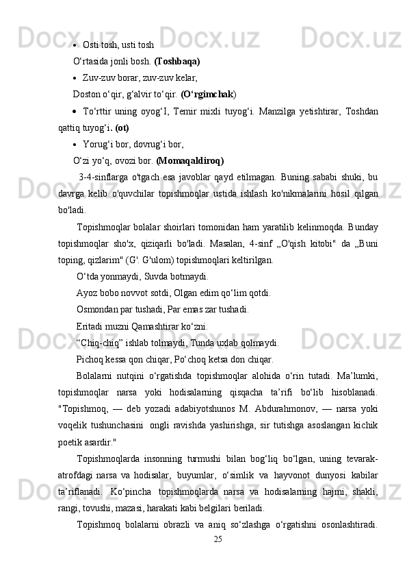  Osti   tosh,   usti   tosh
O‘rtasida   jonli   bosh.   (Toshbaqa)
 Zuv-zuv   borar, zuv-zuv   kelar,
Doston   o‘qir,   g‘alvir   to‘qir.   (O‘rgimchak )
 To‘rttir   uning   oyog‘I,   Temir   mixli   tuyog‘i.   Manzilga   yetishtirar,   Toshdan
qattiq   tuyog‘i .   (ot)
 Yorug‘i   bor,   dovrug‘i   bor,
O‘zi yo‘q,   ovozi   bor.   (Momaqaldiroq)
3-4-sinflarga   o'tgach   esa   javoblar   qayd   etilmagan.   Buning   sababi   shuki,   bu
davrga   kelib   o'quvchilar   topishmoqlar   ustida   ishlash   ko'nikmalarini   hosil   qilgan
bo'ladi.
Topishmoqlar   bolalar   shoirlari   tomonidan   ham   yaratilib   kelinmoqda.   Bunday
topishmoqlar   sho'x,   qiziqarli   bo'ladi.   Masalan,   4-sinf   „O'qish   kitobi"   da   „Buni
toping,   qizlarim"   (G'.   G'ulom) topishmoqlari   keltirilgan.
O‘tda yonmaydi,   Suvda   botmaydi.
Ayoz bobo novvot sotdi,   Olgan   edim   qo‘lim   qotdi.
Osmondan par tushadi,   Par   emas   zar tushadi.
Eritadi muzni   Qamashtirar   ko‘zni.
“Chiq-chiq” ishlab tolmaydi,   Tunda uxlab   qolmaydi.
Pichoq kessa qon chiqar,   Po‘choq   ketsa   don   chiqar.
Bolalarni   nutqini   o‘rgatishda   topishmoqlar   alohida   o‘rin   tutadi.   Ma’lumki,
topishmoqlar   narsa   yoki   hodisalarning   qisqacha   ta’rifi   bo‘lib   hisoblanadi.
"Topishmoq,   —   deb   yozadi   adabiyotshunos   M.   Abdurahmonov,   —   narsa   yoki
voqelik   tushunchasini   ongli   ravishda   yashirishga,   sir   tutishga   asoslangan   kichik
poetik   asardir."
Topishmoqlarda   insonning   turmushi   bilan   bog‘liq   bo‘lgan,   uning   tevarak-
atrofdagi   narsa   va   hodisalar,   buyumlar,   o‘simlik   va   hayvonot   dunyosi   kabilar
ta’riflanadi.   Ko‘pincha   topishmoqlarda   narsa   va   hodisalarning   hajmi,   shakli,
rangi, tovushi, mazasi, harakati kabi belgilari   beriladi.
Topishmoq   bolalarni   obrazli   va   aniq   so‘zlashga   o‘rgatishni   osonlashtiradi.
25
