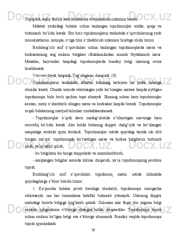 Topqirlik, aqliy   faollik   kabi holatlarini   rivojlantirish   imkonini beradi.
Maktab   yoshidagi   bolalar   uchun   tanlangan   topishmoqlar   sodda,   qisqa   va
tushunarli bo‘lishi   kerak. Shu bois topishmoqlarni tanlashda o‘quvchilarning yosh
xususiyatlarini, ayniqsa, o‘zga   tilni   o‘zlashtirish imkonini hisobga   olishi   lozim.
Boshlang‘ich   sinf   o‘quvchilari   uchun   tanlangan   topishmoqlarda   narsa   va
hodisalarning   eng   muhim   belgilari   ifodalanishidan   unumli   foydalanish   zarur.
Masalan,   hayvonlar   haqidagi   topishmoqlarda   bunday   belgi   ularning   ovozi
hisoblanadi:
Vov-vov deydi, baqiradi,   Tug‘ishganin   chaqiradi.   (It)
Topishmoqlarni   tanlashda,   albatta,   bolaning   tarbiyasi   va   yoshi   hisobga
olinishi kerak.   Chunki umrida eshitmagan yoki ko‘rmagan narsasi haqida aytilgan
topishmoqni   bola   hech   qachon   topa   olmaydi.   Shuning   uchun   ham   topishmoqlar
asosan, nomi o‘zlashtirib olingan   narsa   va   hodisalar   haqida   boradi.   Topishmoqlar
orqali   bolalarning   mavjud   bilimlari   mustahkamlanadi.
- Topishmoqlar   o‘qish   darsi   mashg‘ulotida   o‘tilayotgan   mavzuga   ham
muvofiq   bo‘lishi   kerak.   Aks   holda   bolaning   diqqati   chalg‘iydi   va   ko‘zlangan
maqsadga   erishish   qiyin   kechadi.   Topishmoqlar   ustida   quyidagi   tarzda   ish   olib
borgan   ma’qul:   topishmoqda   ko‘rsatilgan   narsa   va   hodisa   belgilarini   tushunib
olish, ya’ni   tahlil   qilish;
- bu   belgilarni   bir-biriga   taqqoslash   va   umumlashtirish;
- aniqlangan   belgilar   asosida   xulosa   chiqarish,   ya’ni   topishmoqning   javobini
topish.
Boshlang‘ich   sinf   o‘quvchilari   topishmoq   matni   ustida   ishlashda
quyidagilarga   e’tibor   berishi   lozim:
1.   Ko‘pincha   bolalar   javob   berishga   shoshilib,   topishmoqni   oxirigacha
eshitmaydi,   uni   har   tomonlama   batafsil   tushunib   yetmaydi.   Ularning   diqqati
matndagi   birorta   belgiga   bog‘lanib   qoladi.   Xulosani   ular   faqat   shu   yagona   belgi
asosida,   qolganlarini   e’tiborga   olmagan   holda   chiqaradilar.   Topishmoqni   topish
uchun   muhim   bo‘lgan   belgi   esa   e’tiborga   olinmaydi.   Bunday   vaqtda topishmoqni
topish qiyinlashadi.
26 