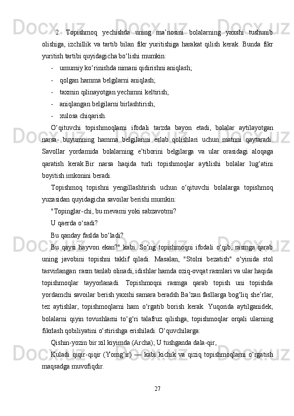 2.   Topishmoq   yechishda   uning   ma’nosini   bolalarning   yaxshi   tushunib
olishiga,   izchillik   va   tartib   bilan   fikr   yuritishiga   harakat   qilish   kerak.   Bunda   fikr
yuritish   tartibi   quyidagicha   bo‘lishi   mumkin:
- umumiy   ko‘rinishda nimani   qidirishni   aniqlash;
- qolgan   hamma   belgilarni aniqlash;
- taxmin   qilinayotgan   yechimni   keltirish;
- aniqlangan   belgilarni   birlashtirish;
- xulosa chiqarish.
O‘qituvchi   topishmoqlarni   ifodali   tarzda   bayon   etadi,   bolalar   aytilayotgan
narsa-   buyumning   hamma   belgilarini   eslab   qolishlari   uchun   matnni   qaytaradi.
Savollar   yordamida   bolalarning   e’tiborini   belgilarga   va   ular   orasidagi   aloqaga
qaratish   kerak. Bir   narsa   haqida   turli   topishmoqlar   aytilishi   bolalar   lug‘atini
boyitish   imkonini   beradi.
Topishmoq   topishni   yengillashtirish   uchun   o‘qituvchi   bolalarga   topishmoq
yuzasidan   quyidagicha savoilar berishi mumkin:
"Topinglar-chi, bu mevami yoki sabzavotmi?  
U   qaerda   o‘sadi?
Bu qanday   faslda   bo‘ladi?
Bu   qaysi   hayvon   ekan?"   kabi.   So‘ng   topishmoqni   ifodali   o‘qib,   rasmga   qarab
uning   javobini   topishni   taklif   qiladi.   Masalan,   "Stolni   bezatish"   o‘yinida   stol
tasvirlangan   rasm   tanlab olinadi, idishlar hamda oziq-ovqat rasmlari va ular haqida
topishmoqlar   tayyorlanadi.   Topishmoqni   rasmga   qarab   topish   uni   topishda
yordamchi savoilar berish yaxshi samara beradsh Ba’zan fasllarga bog‘liq   she’rlar,
tez   aytishlar,   topishmoqlarni   ham   o‘rgatib   borish   kerak.   Yuqorida   aytilganidek,
bolalarni   qiyin   tovushlarni   to‘g‘ri   talafruz   qilishga,   topishmoqlar   orqali   ularning
fikrlash   qobiliyatini   o‘stirishga   erishiladi. O‘quvchilarga:
Qishin-yozin   bir   xil   kiyimda   (Archa);   U   tushganda   dala-qir,
Kuladi   qiqir-qiqir   (Yomg‘ir)   —   kabi   kichik   va   qiziq   topishmoqlarni   o‘rgatish
maqsadga   muvofiqdir.
27 