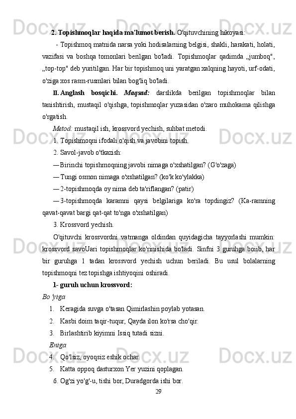 2.   Topishmoqlar   haqida   ma'lumot   berish.   O'qituvchining   hikoyasi:
- Topishmoq matnida narsa yoki hodisalarning belgisi, shakli, harakati, holati,
vazifasi   va   boshqa   tomonlari   berilgan   bo'ladi.   Topishmoqlar   qadimda   „jumboq",
„top-top"   deb   yuritilgan. Har bir topishmoq uni yaratgan xalqning hayoti, urf-odati,
o'ziga xos rasm-rusmlari   bilan   bog'liq bo'ladi.
II. Anglash   bosqichi.   Maqsad:   darslikda   berilgan   topishmoqlar   bilan
tanishtirish,   mustaqil   o'qishga,   topishmoqlar   yuzasidan   o'zaro   muhokama   qilishga
o'rgatish.
Metod:   mustaqil   ish,   krossvord yechish,   suhbat   metodi.
1. Topishmoqni   ifodali   o'qish   va   javobini topish.
2. Savol-javob   o'tkazish:
— Birinchi   topishmoqning   javobi   nimaga   o'xshatilgan?   (G'o'zaga)
— Tungi   osmon   nimaga   o'xshatilgan?   (ko'k   ko'ylakka)
— 2-topishmoqda oy   nima   deb   ta'riflangan?   (patir)
— 3-topishmoqda   karamni   qaysi   belgilariga   ko'ra   topdingiz?   (Ka-ramning
qavat-qavat   bargi   qat-qat to'nga   o'xshatilgan)
3. Krossvord   yechish.
O'qituvchi   krossvordni   vatmanga   oldindan   quyidagicha   tayyorlashi   mumkin:
krossvord   savoUari  topishmoqlar  ko'rinishida bo'ladi.  Sinfni  3 guruhga  boiib, har
bir   guruhga   1   tadan   krossvord   yechish   uchun   beriladi.   Bu   usul   bolalarning
topishmoqni tez topishga ishtiyoqini   oshiradi.
1- guruh   uchun   krossvord:
Bo 'yiga
1. Keragida   suvga   o'tasan   Qimirlashin   poylab   yotasan.
2. Kasbi   doim   taqir-tuqur,   Qayda   ilon   ko'rsa   cho'qir.
3. Birlashtirib   kiyimni   Issiq   tutadi   sizni.
Eniga
4. Qo'lsiz,   oyoqsiz   eshik   ochar.
5. Katta   oppoq   dasturxon   Yer   yuzini   qoplagan.
6. Og'zi yo'g'-u,   tishi   bor,   Duradgorda   ishi   bor.
29 