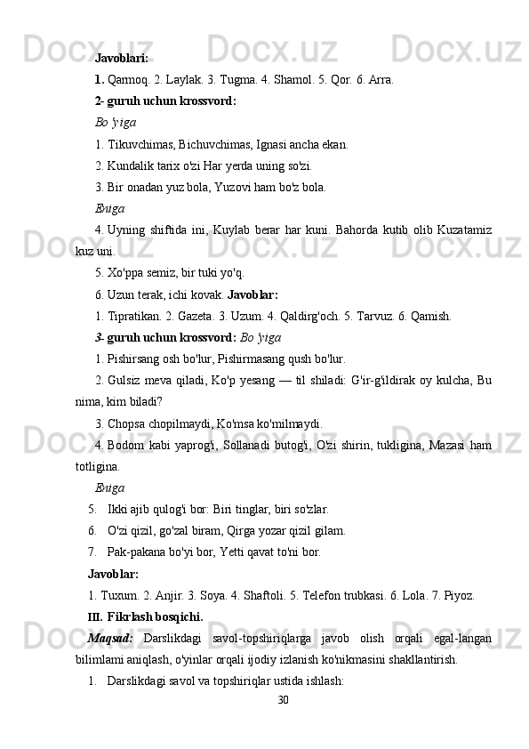 Javoblari:
1.   Qarmoq.   2.   Laylak.   3.   Tugma.   4.   Shamol.   5.   Qor.   6.   Arra.
2- guruh   uchun   krossvord:
Bo 'yiga
1. Tikuvchimas,   Bichuvchimas,   Ignasi   ancha   ekan.
2. Kundalik   tarix   o'zi Har   yerda   uning   so'zi.
3. Bir   onadan   yuz   bola,   Yuzovi   ham   bo'z   bola.
Eniga
4. Uyning   shiftida   ini,   Kuylab   berar   har   kuni.   Bahorda   kutib   olib   Kuzatamiz
kuz   uni.
5. Xo'ppa   semiz,   bir   tuki yo'q.
6. Uzun   terak,   ichi   kovak.   Javoblar:
1.   Tipratikan.   2.   Gazeta.   3.   Uzum.   4.   Qaldirg'och.   5.   Tarvuz.   6.   Qamish.
3- guruh   uchun krossvord:  Bo   'yiga
1. Pishirsang   osh   bo'lur,   Pishirmasang   qush   bo'lur.
2. Gulsiz   meva   qiladi,   Ko'p   yesang   —   til   shiladi:   G'ir-g'ildirak   oy   kulcha,   Bu
nima,   kim   biladi?
3. Chopsa   chopilmaydi,   Ko'msa   ko'milmaydi.
4. Bodom   kabi   yaprog'i,   Sollanadi   butog'i,   O'zi   shirin,   tukligina,   Mazasi   ham
totligina.
Eniga
5. Ikki   ajib   qulog'i   bor:   Biri   tinglar,   biri   so'zlar.
6. O'zi   qizil,   go'zal   biram,   Qirga   yozar   qizil   gilam.
7. Pak-pakana   bo'yi   bor,   Yetti   qavat   to'ni   bor.
Javoblar:
1.   Tuxum.   2.   Anjir.   3.   Soya.   4.   Shaftoli.   5.   Telefon   trubkasi.   6.   Lola.   7.   Piyoz.
III. Fikrlash   bosqichi.
Maqsad:   Darslikdagi   savol-topshiriqlarga   javob   olish   orqali   egal-langan
bilimlami   aniqlash,   o'yinlar   orqali ijodiy   izlanish ko'nikmasini   shakllantirish.
1. Darslikdagi   savol   va   topshiriqlar   ustida   ishlash:
30 