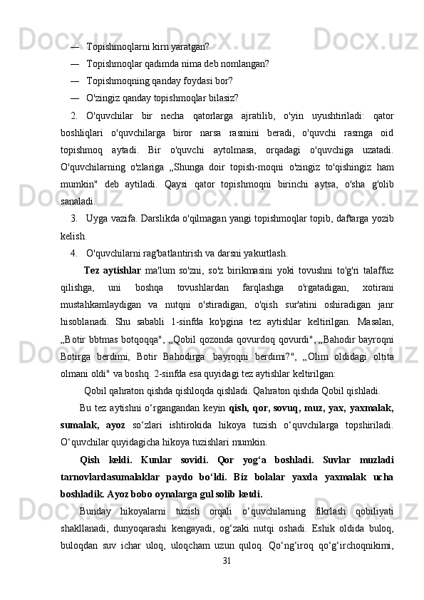 — Topishmoqlarni   kirn   yaratgan?
— Topishmoqlar   qadimda   nima   deb   nomlangan?
— Topishmoqning   qanday   foydasi bor?
— O'zingiz   qanday   topishmoqlar   bilasiz?
2. O'quvchilar   bir   necha   qatorlarga   ajratilib,   o'yin   uyushtiriladi:   qator
boshliqlari   o'quvchilarga   biror   narsa   rasmini   beradi,   o'quvchi   rasmga   oid
topishmoq   aytadi.   Bir   o'quvchi   aytolmasa,   orqadagi   o'quvchiga   uzatadi.
O'quvchilarning   o'zlariga   „Shunga   doir   topish-moqni   o'zingiz   to'qishingiz   ham
mumkin"   deb   aytiladi.   Qaysi   qator   topishmoqni   birinchi   aytsa,   o'sha   g'olib
sanaladi.
3. Uyga   vazifa.   Darslikda   o'qilmagan   yangi   topishmoqlar   topib,   daftarga   yozib
kelish.
4. O'quvchilarni   rag'batlantirish   va   darsni   yakurtlash.
Tez   aytishlar   ma'lum   so'zni,   so'z   birikmasini   yoki   tovushni   to'g'ri   talaffuz
qilishga,   uni   boshqa   tovushlardan   farqlashga   o'rgatadigan,   xotirani
mustahkamlaydigan   va   nutqni   o'stiradigan,   o'qish   sur'atini   oshiradigan   janr
hisoblanadi.   Shu   sababli   1-sinfda   ko'pgina   tez   aytishlar   keltirilgan.   Masalan,
„Botir   bbtmas   botqoqqa",   „Qobil   qozonda   qovurdoq   qovurdi", „Bahodir bayroqni
Botirga   berdimi,   Botir   Bahodirga   bayroqni   berdimi?",   „Olim   oldidagi   oltita
olmani   oldi"   va   boshq.   2-sinfda esa quyidagi tez   aytishlar   keltirilgan:
Qobil qahraton qishda qishloqda qishladi.   Qahraton   qishda Qobil qishladi.
Bu tez aytishni  o‘rgangandan keyin   qish, qor, sovuq, muz, yax, yaxmalak,
sumalak,   ayoz   so‘zlari   ishtirokida   hikoya   tuzish   o‘quvchilarga   topshiriladi.
O‘quvchilar quyidagicha   hikoya tuzishlari   mumkin.
Qish   keldi.   Kunlar   sovidi.   Qor   yog‘a   boshladi.   Suvlar   muzladi
tarnovlardasumalaklar   paydo   bo‘ldi.   Biz   bolalar   yaxda   yaxmalak   ucha
boshladik. Ayoz   bobo   oynalarga gul solib   ketdi.
Bunday   hikoyalarni   tuzish   orqali   o‘quvchilarning   fikrlash   qobiliyati
shakllanadi,   dunyoqarashi   kengayadi,   og‘zaki   nutqi   oshadi.   Eshik   oldida   buloq,
buloqdan   suv   ichar   uloq,   uloqcham   uzun   quloq.   Qo‘ng‘iroq   qo‘g‘irchoqnikimi,
31 