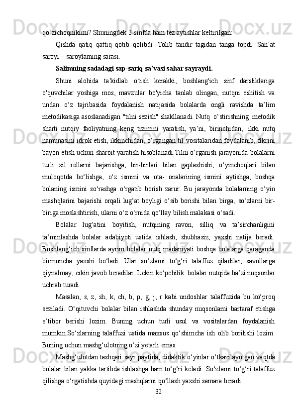 qo‘zichoqnikimi? Shuningdek   3-sinfda   ham   tez   aytishlar   keltirilgan:
Qishda   qatiq   qattiq   qotib   qolibdi.   Tolib   tandir   tagidan   tanga   topdi.   San’at
saroyi –   saroylarning   sarasi.
Salimning   sadadagi   sap-sariq   sa’vasi   sahar   sayraydi.
Shuni   alohida   ta'kidlab   o'tish   kerakki,   boshlang'ich   sinf   darsliklariga
o'quvchilar   yoshiga   mos,   mavzular   bo'yicha   tanlab   olingan,   nutqni   eshitish   va
undan   o‘z   tajribasida   foydalanish   natijasida   bolalarda   ongli   ravishda   ta’lim
metodikasiga   asoslanadigan   "tilni   sezish"   shakllanadi.   Nutq   o‘stirishning   metodik
sharti   nutqiy   faoliyatning   keng   tizimini   yaratish,   ya’ni,   birinchidan,   ikki   nutq
namunasini   idrok etish, ikkinchidan, o‘rgangan til   vositalaridan foydalanib, fikrini
bayon etish uchun   sharoit yaratish hisoblanadi.Tilni o‘rganish jarayonida bolalarni
turli   xil   rollarni   bajarishga,   bir-birlari   bilan   gaplashishi,   o‘yinchoqlari   bilan
muloqotda   bo‘lishga,   o‘z   ismini   va   ota-   onalarining   ismini   aytishga,   boshqa
bolaning   ismini   so‘rashga   o‘rgatib   borish   zarur.   Bu   jarayonda   bolalarning   o‘yin
mashqlarini   bajarishi   orqali   lug‘at   boyligi   o‘sib   borishi   bilan   birga,   so‘zlarni   bir-
biriga moslashtirish, ularni   o‘z   o‘rnida   qo‘llay   bilish   malakasi   o‘sadi.
Bolalar   lug‘atini   boyitish,   nutqining   ravon,   silliq   va   ta’sirchanligini
ta’minlashda   bolalar   adabiyoti   ustida   ishlash,   shubhasiz,   yaxshi   natija   beradi.
Boshlang‘ich sinflarda ayrim bolalar   nutq madaniyati boshqa bolalarga qaraganda
birmuncha   yaxshi   bo‘ladi.   Ular   so‘zlarni   to‘g‘ri   talaffuz   qiladilar,   savollarga
qiynalmay,   erkin   javob   beradilar.   Lekin   ko‘pchilik   bolalar   nutqida ba’zi nuqsonlar
uchrab turadi. 
Masalan,   s,   z,   sh,   k,   ch,   b,   p,   g,   j,   r   kabi   undoshlar   talaffuzida   bu   ko‘proq
seziladi.   O‘qituvchi   bolalar   bilan   ishlashda   shunday   nuqsonlarni   bartaraf   etishga
e’tibor   berishi   lozim.   Buning   uchun   turli   usul   va   vositalardan   foydalanish
mumkin.So‘zlarning   talaffuzi   ustida   maxsus   qo‘shimcha   ish   olib   borilishi   lozim.
Buning   uchun   mashg‘ulotning   o‘zi   yetarli   emas.  
Mashg‘ulotdan   tashqari   sayr   paytida,   didaktik   o‘yinlar o‘tkazilayotgan vaqtda
bolalar bilan yakka tartibda ishlashga ham to‘g‘ri keladi.   So‘zlarni to‘g‘ri talaffuz
qilishga o‘rgatishda quyidagi mashqlarni qo‘llash yaxshi samara   beradi:
32