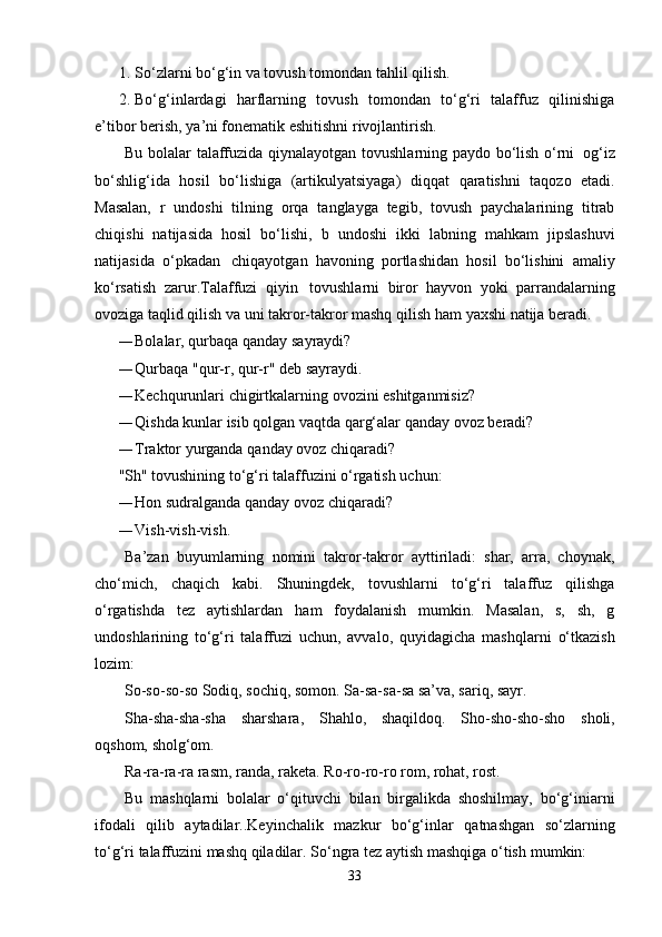 1. So‘zlarni   bo‘g‘in   va   tovush   tomondan   tahlil   qilish.
2. Bo‘g‘inlardagi   harflarning   tovush   tomondan   to‘g‘ri   talaffuz   qilinishiga
e’tibor berish,   ya’ni fonematik   eshitishni rivojlantirish.
Bu   bolalar   talaffuzida   qiynalayotgan   tovushlarning   paydo   bo‘lish   o‘rni   og‘iz
bo‘shlig‘ida   hosil   bo‘lishiga   (artikulyatsiyaga)   diqqat   qaratishni   taqozo   etadi.
Masalan,   r   undoshi   tilning   orqa   tanglayga   tegib,   tovush   paychalarining   titrab
chiqishi   natijasida   hosil   bo‘lishi,   b   undoshi   ikki   labning   mahkam   jipslashuvi
natijasida   o‘pkadan   chiqayotgan   havoning   portlashidan   hosil   bo‘lishini   amaliy
ko‘rsatish   zarur.Talaffuzi   qiyin   tovushlarni   biror   hayvon   yoki   parrandalarning
ovoziga taqlid qilish va uni takror-takror mashq qilish ham   yaxshi   natija   beradi.
— Bolalar,   qurbaqa   qanday   sayraydi?
— Qurbaqa "qur-r,   qur-r"   deb   sayraydi.
— Kechqurunlari   chigirtkalarning   ovozini   eshitganmisiz?
— Qishda   kunlar   isib   qolgan   vaqtda qarg‘alar   qanday   ovoz   beradi?
— Traktor   yurganda   qanday   ovoz   chiqaradi?
"Sh"   tovushining   to‘g‘ri   talaffuzini o‘rgatish uchun:
— Hon   sudralganda qanday   ovoz   chiqaradi?
— Vish-vish-vish.
Ba’zan   buyumlarning   nomini   takror-takror   ayttiriladi:   shar,   arra,   choynak,
cho‘mich,   chaqich   kabi.   Shuningdek,   tovushlarni   to‘g‘ri   talaffuz   qilishga
o‘rgatishda   tez   aytishlardan   ham   foydalanish   mumkin.   Masalan,   s,   sh,   g
undoshlarining   to‘g‘ri   talaffuzi   uchun,   avvalo,   quyidagicha   mashqlarni   o‘tkazish
lozim:
So-so-so-so Sodiq, sochiq, somon.   Sa-sa-sa-sa   sa’va,   sariq,   sayr.
Sha-sha-sha-sha   sharshara,   Shahlo,   shaqildoq.   Sho-sho-sho-sho   sholi,
oqshom,   sholg‘om.
Ra-ra-ra-ra rasm, randa, raketa.   Ro-ro-ro-ro   rom,   rohat, rost.
Bu   mashqlarni   bolalar   o‘qituvchi   bilan   birgalikda   shoshilmay,   bo‘g‘iniarni
ifodali   qilib   aytadilar..Keyinchalik   mazkur   bo‘g‘inlar   qatnashgan   so‘zlarning
to‘g‘ri   talaffuzini   mashq   qiladilar.   So‘ngra   tez   aytish mashqiga o‘tish   mumkin:
33 