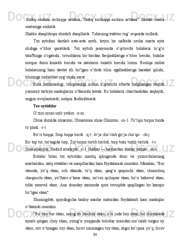 Sodiq   sochini   sochiqqa   artdimi,   Sodiq   sochiqqa   sochini   artdimi?   Saodat   soatni
soatsozga   sozlatdi
Shahlo shaqildoqni shoshib shaqillatdi.   Tohirning   traktori   tog‘   orqasida   tirilladi.
Tez   aytishni   dastlab   asta-asta   aytib,   keyin   bir   nafasda   necha   marta   ayta
olishga   e’tibor   qaratiladi.   Tez   aytish   jarayonida   o‘qituvchi   bolalarni   to‘g‘ri
talaffuzga   o‘rgatishi,   tovushlarni   bir-biridan   farqlashlariga   e’tibor   berishi,   bolalar
nutqini   doim   kuzatib   borishi   va   xatolarni   tuzatib   borishi   lozim.   Boshqa   millat
bolalarining   ham   davlat   tili   bo‘lgan   o‘zbek   tilini   egallashlariga   harakat   qilishi,
tilimizga   muhabbat uyg‘otishi zarur.
Bola   zerikmasligi,   toliqmasligi   uchun   o‘qituvchi   albatta   belgilangan   vaqtda
jismoniy   tarbiya   mashqlarini   o‘tkazishi   kerak.   Bu   bolalarni   charchashdan   saqlaydi,
ongini   rivojlantiradi,   nutqini faollashtiradi.
Tеz aytishlar
O‘zim   uzum   uzib yedim. -z-m.
Olma shoxida olmaxon, Olmaxonni olma Olimxon. -m-1.   To‘lqin   turpni   tunda
to‘pladi.   -r-t.
Bo‘ri boqqa, Soqi toqqa bordi. -q-t.   Jo‘ja   cho‘chib   go‘ja   cho‘qir.   -ch-j.
Bir   tup   tut,   tut   tagida turp,   Tut   turpni turtib   turibdi,   turp   tutni   turtib   turibdi.   -t-r.
Sora allalaydi, Rashid arralaydi. -r-1.   Hashar   —   hashardan   shahar yashar. -sh-r.
Bolalar   bilan   tez   aytishlar   mashq   qilinganda   shoir   va   yozuvchilarning
asarlaridan, xalq   ertaklari va maqollardan ham foydalanish mumkin. Masalan, "Bor
ekanda,   yo‘q   ekan,   och   ekanda,   to‘q   ekan,   qarg‘a   qaqimchi   ekan,   chumchuq
chaqimchi ekan, yo‘lbars o‘kirar ekan,   xo‘roz qichqirar ekan, bo‘ri bakovul ekan,
tulki   yasovul   ekan.   Ana   shunday   zamonda   qora   tovuqdek   qaqillagan   bir   kampir
bo‘lgan ekan".
Shuningdek,   quyidagicha   badiiy   asarlar   matnidan   foydalanib   ham   mashqlar
o‘tkazish   mumkin:
"Bir boy bor ekan,   uning   oti   Jomboy   ekan,   o‘zi   juda   boy   ekan, bir   choynakda
aynab   qolgan   choy   ekan, yomg‘ir  yoqqanda bulutlar orasidan mo‘ralab turgan oy
ekan,   suv   o‘tmagan soy   ekan, birov minmagan toy ekan,   kigiz   ko‘rpasi   yo‘q, birov
34 