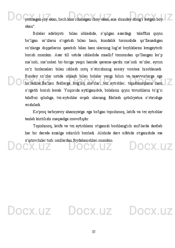 yotmagan joy ekan,   hech   kim   ichmagan   choy   ekan, ana shunday   dong‘i ketgan boy
ekan".
Bolalar   adabiyoti     bilan   ishlashda,   o‘qilgan   asardagi     talaffuzi   quyin
bo‘lgan   so‘zlarni   o‘rgatish   bilan   ham,   kundalik   turmushda   qo‘llanadigan
so‘zlarga   diqqatlarini   qaratish   bilan   ham   ularning   lug‘at   boyliklarini   kengaytirib
borish   mumkin.   Asar   till   ustida   ishlashda   muallif   tomonidan   qo‘llangan   ko‘p
ma’noli,   ma’nolari   bir-biriga   yaqin   hamda   qarama-qarshi   ma’noli   so‘zlar,   ayrim
so‘z   birikmalari   bilan   ishlash   nutq   o‘stirishning   asosiy   vositasi   hisoblanadi.
Bunday   so‘zlar   ustida   ishlash   bilan   bolalar   yangi   bilim   va   tasavvurlarga   ega
bo‘ladilar.Ba’zan   fasllarga   bog‘liq   she’rlar,   tez   aytishlar,   topishmoqlarni   ham
o‘rgatib   borish   kerak.   Yuqorida   aytilganidek,   bolalarni   qiyin   tovushlarni   to‘g‘ri
talafruz   qilishga,   tez-aytishlar   orqali   ularning   fikrlash   qobiliyatini   o‘stirishga
erishiladi.
Ko'proq  tarbiyaviy  ahamiyatga   ega  bo'lgan  topishmoq,   latifa  va   tez  aytishlar
tanlab   kiritilishi   maqsadga   muvofiqdir.
Topishmoq,   latifa   va   tez   aytishlarni   o'rganish   boshlang'ich   sinf-larda   dastlab
har   bir   darsda   amalga   oshirilib   boriladi.   Alohida   dare   sifatida   o'rganishda   esa
o'qituvchilar   turli   usullardan   foydalanishlari   mumkin.
35 