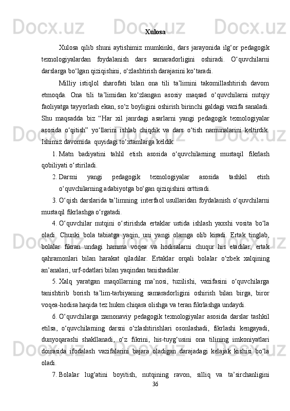 Xulosa
Xulosa   qilib   shuni   aytishimiz   mumkinki,   dars   jarayonida   ilg‘or   pedagogik
texnologiyalardan   foydalanish   dars   samaradorligini   oshiradi.   O‘quvchilarni
darslarga bo‘lgan   qiziqishini,   o‘zlashtirish darajasini ko‘taradi.
Milliy   istiqlоl   shаrоfаti   bilаn   оnа   tili   tа’limini   tаkоmillаshtirish   dаvоm
etmоqdа.   Оnа   tili   tа’limidаn   ko‘zlаngаn   аsоsiy   mаqsаd   o‘quvchilаrni   nutqiy
fаоliyatgа tаyyorlаsh ekаn, so‘z   bоyligini   оshirish   birinchi   gаldаgi   vаzifа   sаnаlаdi.
Shu   mаqsаddа   biz   “Har   xil   janrdagi   asarlarni   yangi   pedagogik   texnologiyalar
asosida   o‘qitish”   yo‘llarini   ishlab   chiqdik   va   dars   o‘tish   namunalarini   keltirdik.
Ishimiz   davomida  quyidаgi to‘хtаmlаrgа   kеldik:
1. Mаtn   bаdiyatini   tаhlil   etish   аsоsidа   o‘quvchilаrning   mustаqil   fikrlаsh
qоbiliyati   o‘stirilаdi.
2. Dаrsni   yangi   pedagogik   texnologiyalar   asosida   tashkil   etish
o‘quvchilаrning   аdаbiyotgа   bo‘gan qiziqishini   оrttirаdi.
3. O‘qish   darslarida   ta’limning   interfaol   usullaridan   foydalanish   o‘quvchilarni
mustaqil fikrlashga   o‘rgatadi.
4. O‘quvchilar   nutqini   o‘stirishda   ertaklar   ustida   ishlash   yaxshi   vosita   bo‘la
oladi.   Chunki   bola   tabiatga   yaqin,   uni   yangi   olamga   olib   kiradi.   Ertak   tinglab,
bolalar   fikran   undagi   hamma   voqea   va   hodisalarni   chuqur   his   etadilar,   ertak
qahramonlari   bilan   harakat   qiladilar.   Ertaklar   orqali   bolalar   o‘zbek   xalqining
an’analari,   urf-odatlari   bilan   yaqindan   tanishadilar.
5. Xalq   yaratgan   maqollarning   ma’nosi,   tuzilishi,   vazifasini   o‘quvchilarga
tanishtirib   borish   ta’lim-tarbiyaning   samaradorligini   oshirish   bilan   birga,   biror
voqea-hodisa haqida tez   hukm   chiqara   olishga   va teran fikrlashga   undaydi.
6. O‘quvchilаrga   zamonaviy   pedagogik   texnologiyalar   asosida   darslar   tashkil
etilsa,   o‘quvchilarning   darsni   o‘zlashtirishlari   osonlashadi,   fikrlashi   kengayadi,
dunyoqarashi   shakllanadi,   o‘z   fikrini,   his-tuyg‘usini   оnа   tilining   imkоniyatlаri
dоirаsidа   ifоdаlаsh   vаzifаlаrini   bаjаrа   оlаdigаn   dаrаjаdаgi   kеlаjаk   kishisi   bo‘lа
оlаdi.
7. Bolalar   lug‘atini   boyitish,   nutqining   ravon,   silliq   va   ta’sirchanligini
36