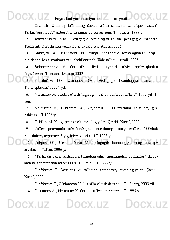 Fоydаlаnilgаn   аdаbiyotlаr                                       ro‘yхаti
1. Оnа   tili.   Umumiy   tа’limning   dаvlаt   tа’lim   stаndаrti   vа   o‘quv   dаsturi“
Tа’lim   tаrаqqiyoti” ахbоrоtnоmаsining   1-mахsus   sоni. T. “Shаrq” 1999 y.
2. Azizxo‘jayev   N.M.   Pedagogik   texnologiyalar   va   pedagogik   mahorat.
Toshkent:   O‘zbekiston   yozuvchilar uyushmasi. Adolat,   2006.
3. Bahriyev   A.,   Bahriyeva   N.   Yangi   pedagogik   texnologiyalar   orqali
o‘qitishda   ichki   motivatsiyani   shakllantirish. Xalq   ta’limi   jurnali,   2006
4. Bobomurodova   A.   Ona   tili   ta’limi   jarayonida   o‘yin   topshiriqlardan
foydalanish.   Toshkent:   Musiqa,2009.
5. Yo‘ldoshev   J.G.,   Usmonov   S.A.   “Pedagogik   texnologiya   asoslari”,-
T.,”O‘qituvchi”,   2004-yil.
6. Nurmаtоv   M.   Ifоdаli o‘qish   tugаrаgi.   “Til   vа аdаbiyot   tа’limi” 1992   yil,   1-
sоn.
7. Nе’mаtоv   Х.,   G‘ulоmоv   А.,   Ziyodоvа   T.   O‘quvchilаr   so‘z   bоyligini
оshirish.   –T.1996   y.
8. Ochilov   M.   Yangi   pedagogik   texnologiyalar.   Qarshi:   Nasaf,   2000.
9. Tа’lim   jаrаyonidа   so‘z   bоyligini   оshirishning   аsоsiy   оmillаri.   “O‘zbеk
tili”   dоimiy   аnjumаni 3-yig‘inining   tеzislаri.T.1995 y.
10. Tolipov   O‘.,   Usmonbekova   M.   Pedagogik   texnologiyalarning   tadbiqiy
asoslari.   –   T.,Fan,   2006-yil.
11. “Ta’limda   yangi   pedagogik   texnologiyalar,   muammolar,   yechimlar”   Ilmiy-
amaliy   konferensiya materiallari. T.O‘z.PFITI. 1999-yil.
12. G‘afforova   T.   Boshlang‘ich   ta’limda   zamonaviy   texnologiyalar.   Qarshi:
Nasaf,   2009.
13. G‘afforova   T.,   G‘ulomova   X.   1-sinfda   o‘qish   darslari.   –T.,   Sharq,   2003-yil.
14. G‘ulоmоv   А.,   Nе’mаtоv   Х.   Оnа   tili   tа’limi mаzmuni.   –T.   1995   y.
38