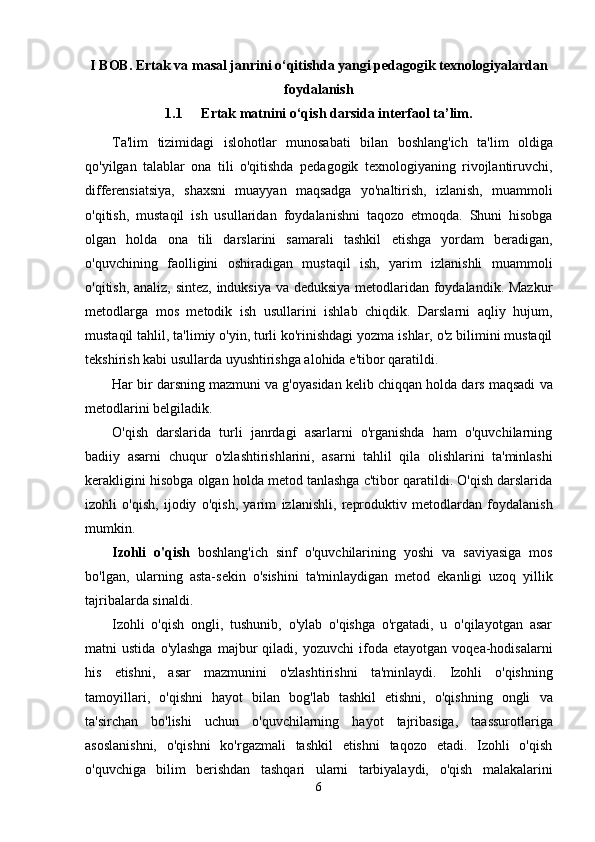 I BOB. Ertak va masal janrini o‘qitishda yangi pedagogik texnologiyalardan
foydalanish
1.1 Ertak matnini o‘qish darsida interfaol ta’lim.
Ta'lim   tizimidagi   islohotlar   munosabati   bilan   boshlang'ich   ta'lim   oldiga
qo'yilgan   talablar   ona   tili   o'qitishda   pedagogik   texnologiyaning   rivojlantiruvchi,
differensiatsiya,   shaxsni   muayyan   maqsadga   yo'naltirish,   izlanish,   muammoli
o'qitish,   mustaqil   ish   usullaridan   foydalanishni   taqozo   etmoqda.   Shuni   hisobga
olgan   holda   ona   tili   darslarini   samarali   tashkil   etishga   yordam   beradigan,
o'quvchining   faolligini   oshiradigan   mustaqil   ish,   yarim   izlanishli   muammoli
o'qitish, analiz, sintez, induksiya va deduksiya metodlaridan foydalandik. Mazkur
metodlarga   mos   metodik   ish   usullarini   ishlab   chiqdik.   Darslarni   aqliy   hujum,
mustaqil tahlil,   ta'limiy o'yin, turli ko'rinishdagi yozma ishlar, o'z bilimini mustaqil
tekshirish kabi usullarda   uyushtirishga alohida   e'tibor qaratildi.
Har   bir   darsning   mazmuni   va   g'oyasidan   kelib   chiqqan   holda   dars   maqsadi   va
metodlarini   belgiladik.
O'qish   darslarida   turli   janrdagi   asarlarni   o'rganishda   ham   o'quvchilarning
badiiy   asarni   chuqur   o'zlashtirishlarini,   asarni   tahlil   qila   olishlarini   ta'minlashi
kerakligini   hisobga   olgan   holda metod tanlashga c'tibor qaratildi. O'qish darslarida
izohli   o'qish,   ijodiy   o'qish,   yarim   izlanishli,   reproduktiv   metodlardan   foydalanish
mumkin.
Izohli   o'qish   boshlang'ich   sinf   o'quvchilarining   yoshi   va   saviyasiga   mos
bo'lgan,   ularning   asta-sekin   o'sishini   ta'minlaydigan   metod   ekanligi   uzoq   yillik
tajribalarda   sinaldi.
Izohli   o'qish   ongli,   tushunib,   o'ylab   o'qishga   o'rgatadi,   u   o'qilayotgan   asar
matni  ustida   o'ylashga   majbur   qiladi,   yozuvchi   ifoda   etayotgan   voqea-hodisalarni
his   etishni,   asar   mazmunini   o'zlashtirishni   ta'minlaydi.   Izohli   o'qishning
tamoyillari,   o'qishni   hayot   bilan   bog'lab   tashkil   etishni,   o'qishning   ongli   va
ta'sirchan   bo'lishi   uchun   o'quvchilarning   hayot   tajribasiga,   taassurotlariga
asoslanishni,   o'qishni   ko'rgazmali   tashkil   etishni   taqozo   etadi.   Izohli   o'qish
o'quvchiga   bilim   berishdan   tashqari   ularni   tarbiyalaydi,   o'qish   malakalarini
6