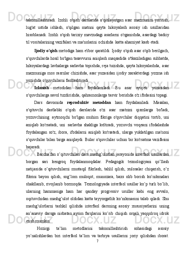 takomillashtiradi.   Izohli   o'qish   darslarida   o'qitilayotgan   asar   mazmunini   yoritish,
lug'at   ustida   ishlash,   o'qilgan   matnni   qayta   hikoyalash   asosiy   ish   usullaridan
hisoblanadi.   Izohli   o'qish   tarixiy   mavzudagi   asarlarni   o'rganishda,   asardagi   badiiy
til   vositalarining   vazifalari   va   ma'nolarini   ochishda   katta   ahamiyat   kasb etadi.
Ijodiy   o'qish   metodiga   ham   e'ibor   qaratildi.   Ijodiy   o'qish   asar   o'qib   berilgach,
o'quvchilarda   hosil   bo'lgan   tasavvurni   aniqlash   maqsadida   o'tkaziladigan   suhbatda,
hikoyalardagi   lavhalarga   sarlavha   topishda,   reja   tuzishda,   qayta   hikoyalashda,   asar
mazmuniga  mos  rasrnlar   chizishda,   asar  yuzasidan  ijodiy  xarakterdagi   yozma  ish
yozishda   o'quvchilarni faollashtiradi.
Izlanish   metodidan   ham   foydalaniladi.   Bu   asar   syujeti   yuzasidan
o'quvchilarga savol   tuzdirishda,   qahramonlarga   tasvir berishda   o'z   ifodasini topagi.
Dars   davomida   reproduktiv   metoddan   ham   foydalaniladi.   Masalan,
o'qituvchi   dastlabki   o'qish   darslarida   o'zi   asar   matnini   qismlarga   bo'ladi,
yozuvchining   aytmoqchi   bo'lgan   muhim   fikriga   o'quvchilar   diqqatini   tortib,   uni
aniqlab   ko'rsatadi,   uni   sarlavha   shakliga   keltiradi,   yozuvchi   voqeani   ifodalashda
foydalangan   so'z,   ibora,   ifodalarni   aniqlab   ko'rsatadi,   ularga   yuklatilgan   ma'noni
o'quvchilar bilan birga aniqlaydi. Bular o'quvchilar   uchun bir ko'rsatma vazifasini
bajaradi. 
Barcha fan o’qituvchilari dars mashg’ulotlari jarayonida interfaol usullardan
borgan   sari   kengroq   foydalanmoqdalar.   Pedagogik   texnologiyani   qo’llash
natijasida   o’qituvchilarni   mustaqil   fikrlash,   tahlil   qilish,   xulosalar   chiqarish,   o’z
fikrini   bayon   qilish,   sog’lom   muloqot,   munozara,   baxs   olib   borish   ko’nikmalari
shakllanib,   rivojlanib   bormoqda.   Texnologiyada   interfaol usullar ko’p turli bo’lib,
ularning   hammasiga   ham   har   qanday   progressiv   usullar   kabi   eng   avvalo,
oqituvchidan mashg’ulot oldidan katta tayyorgatlik ko’nikmasini talab qiladi. Shu
mashg’ulotlarni   tashkil   qilishda   interfaol   darsning   asosiy   xususiyatlarini   uning
an’anaviy   darsga   nisbatan   ayrim   farqlarini   ko’rib   chiqish   orqali   yaqqolroq   idrok
etish mumkin. 
Hozirgi   ta’lim   metodlarini   takomillashtirish   sohasidagi   asosiy
yo’nalishlardan   biri   interfaol   ta’lim   va   tarbiya   usullarini   joriy   qilishdan   iborat.
7 