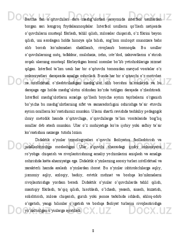 Barcha   fan   o’qituvchilari   dars   mashg’ulotlari   jarayonida   interfaol   usullardan
borgan   sari   kengroq   foydalanmoqdalar.   Interfaol   usullarni   qo’llash   natijasida
o’quvchilarni mustaqil fikrlash, tahlil qilish, xulosalar chiqarish, o’z fikrini bayon
qilish,   uni   asoslagan   holda   himoya   qila   bilish,   sog’lom   muloqot   munozara   bahs
olib   borish   ko’nikmalari   shakllanib,   rivojlanib   bormoqda.   Bu   usullar
o‘quvchilarning   nutq,   tafakkur,   mulohaza,   zehn,   iste’dod,   zakovatlarini   o’stirish
orqali   ularning   mustaqil   fikrlaydigan   komil   insonlar   bo’lib  yetishishlariga   xizmat
qilgan.   Interfaol   ta’lim   usuli   har   bir   o’qituvchi   tomonidan   mavjud   vositalar   o’z
imkoniyatlari   darajasida   amalga oshiriladi. Bunda har bir o’qituvchi o’z motivlari
va   intellektual   o’zlashtiriladigan   mashg’ulot   olib   borishni   ta’minlaydi   va   bu
darajaga   ega   holda   mashg’ulotni   oldindan   ko’zda   tutilgan   darajada   o’zlashtiradi.
Interfaol   mashg’ulotlarni   amalga   qo’llash   boyicha   ayrim   tajribalarni   o’rganish
bo’yicha   bu   mashg’ulotlarning   sifat   va   samaradorligini   oshirishga   ta’sir   etuvchi
ayrim omillarni ko’rsatishimiz mumkin. Ularni shartli ravishda tashkiliy   pedagogik
ilmiy   metodik   hamda   o’qituvchiga,   o’quvchilarga   ta’lim   vositalarida   bog’liq
omillar   deb   atash   mumkin.   Ular   o’z   mohiyatiga   ko’ra   ijobiy   yoki   salbiy   ta’sir
ko’rsatishini   nazarga   tutishi   lozim.
Didaktik   o’yinlar   texnologiyalari   o’quvchi   faoliyatini   faollashtirish   va
jadallashtirishga   moslashgan.   Ular   o’quvchi   shaxsidagi   ijodiy   imkoniyatni
ro’yobga   chiqarish   va   rivojlantirishning   amaliy   yechimlarini   aniqlash   va   amalga
oshirishda katta ahamiyatga ega.   Didaktik   o’yinlarning   asosiy   turlari   intellektual   va
xarakterli   hamda   aralash   o’yinlardan   iborat.   Bu   o’yinlar   ishtirokchilarga   aqliy,
jismoniy   aqliy,   axloqiy,   badiiy,   estetik   mehnat   va   boshqa   ko’nikmalarni
rivojlantirishga   yordam   beradi.   Didaktik   o’yinlar   o’quvchilarda   tahlil   qilish,
mantiqiy   fikrlash,   ta’qiq   qilish,   hisoblash,   o’lchash,   yasash,   sinash,   kuzatish,
solishtirish,   xulosa   chiqarish,   guruh   yoki   jamoa   tarkibida   ishlash,   ahloq-odob
o’rgatish,   yangi   bilimlar   o’rgatish   va   boshqa   faoliyat   turlarini   rivojlantirishga
yo’naltirilgan   o’yinlarga   ajratiladi.
8 