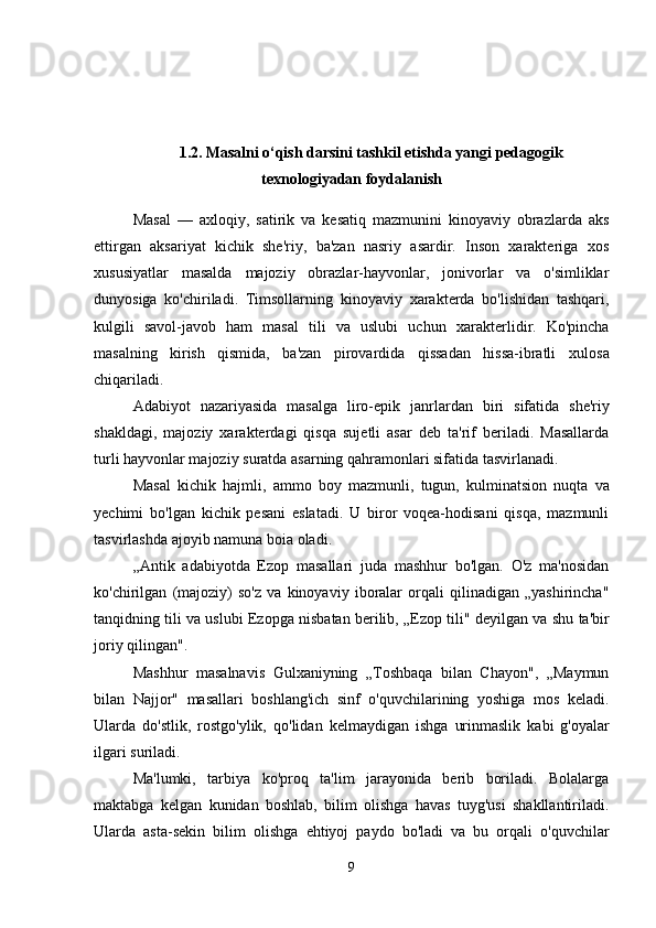 1.2. Masalni o‘qish darsini  tashkil etishda yangi   pedagogik
texnologiyadan foydalanish
Masal   —   axloqiy,   satirik   va   kesatiq   mazmunini   kinoyaviy   obrazlarda   aks
ettirgan   aksariyat   kichik   she'riy,   ba'zan   nasriy   asardir.   Inson   xarakteriga   xos
xususiyatlar   masalda   majoziy   obrazlar-hayvonlar,   jonivorlar   va   o'simliklar
dunyosiga   ko'chiriladi.   Timsollarning   kinoyaviy   xarakterda   bo'lishidan   tashqari,
kulgili   savol-javob   ham   masal   tili   va   uslubi   uchun   xarakterlidir.   Ko'pincha
masalning   kirish   qismida,   ba'zan   pirovardida   qissadan   hissa-ibratli   xulosa
chiqariladi.
Adabiyot   nazariyasida   masalga   liro-epik   janrlardan   biri   sifatida   she'riy
shakldagi,   majoziy   xarakterdagi   qisqa   sujetli   asar   deb   ta'rif   beriladi.   Masallarda
turli hayvonlar majoziy   suratda asarning   qahramonlari sifatida   tasvirlanadi.
Masal   kichik   hajmli,   ammo   boy   mazmunli,   tugun,   kulminatsion   nuqta   va
yechimi   bo'lgan   kichik   pesani   eslatadi.   U   biror   voqea-hodisani   qisqa,   mazmunli
tasvirlashda ajoyib   namuna boia   oladi.
„Antik   adabiyotda   Ezop   masallari   juda   mashhur   bo'lgan.   O'z   ma'nosidan
ko'chirilgan   (majoziy)   so'z   va   kinoyaviy   iboralar   orqali   qilinadigan   „yashirincha"
tanqidning tili va uslubi   Ezopga nisbatan berilib, „Ezop   tili"   deyilgan va   shu   ta'bir
joriy   qilingan".
Mashhur   masalnavis   Gulxaniyning   „Toshbaqa   bilan   Chayon",   „Maymun
bilan   Najjor"   masallari   boshlang'ich   sinf   o'quvchilarining   yoshiga   mos   keladi.
Ularda   do'stlik,   rostgo'ylik,   qo'lidan   kelmaydigan   ishga   urinmaslik   kabi   g'oyalar
ilgari suriladi.
Ma'lumki,   tarbiya   ko'proq   ta'lim   jarayonida   berib   boriladi.   Bolalarga
maktabga   kelgan   kunidan   boshlab,   bilim   olishga   havas   tuyg'usi   shakllantiriladi.
Ularda   asta-sekin   bilim   olishga   ehtiyoj   paydo   bo'ladi   va   bu   orqali   o'quvchilar
9