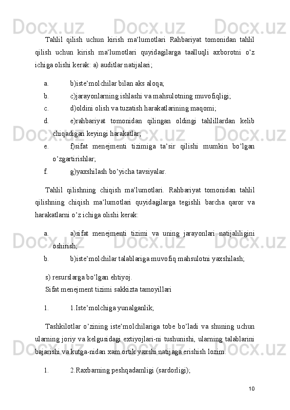 Tahlil   qilish   uchun   kirish   ma’lumotlari   Rahbariyat   tomonidan   tahlil
qilish   uchun   kirish   ma’lumotlari   quyidagilarga   taalluqli   axborotni   o’z
ichiga olishi kerak: a) auditlar natijalari; 
a. b)iste’molchilar bilan aks aloqa; 
b. c)jarayonlarning ishlashi va mahsulotning muvofiqligi; 
c. d)oldini olish va tuzatish harakatlarining maqomi; 
d. e)rahbariyat   tomonidan   qilingan   oldingi   tahlillardan   kelib
chiqadigan keyingi harakatlar; 
e. f)sifat   menejmenti   tizimiga   ta’sir   qilishi   mumkin   bo’lgan
o’zgartirishlar; 
f. g)yaxshilash bo’yicha tavsiyalar. 
Tahlil   qilishning   chiqish   ma’lumotlari.   Rahbariyat   tomonidan   tahlil
qilishning   chiqish   ma’lumotlari   quyidagilarga   tegishli   barcha   qaror   va
harakatlarni o’z ichiga olishi kerak: 
a. a)sifat   menejmenti   tizimi   va   uning   jarayonlari   natijaliligini
oshirish; 
b. b)iste’molchilar talablariga muvofiq mahsulotni yaxshilash; 
s) resurslarga bo’lgan ehtiyoj. 
Sifat menejment tizimi sakkizta tamoyillari 
1. 1.Iste’molchiga yunalganlik; 
Tashkilotlar   o’zining   iste’molchilariga   tobe   bo’ladi   va   shuning   uchun
ularning joriy va kelgusidagi extiyojlari-ni tushunishi, ularning talablarini
bajarishi va kutga-nidan xam ortik yaxshi natijaga erishish lozim. 
1. 2.Raxbarning peshqadamligi (sardorligi); 
10 