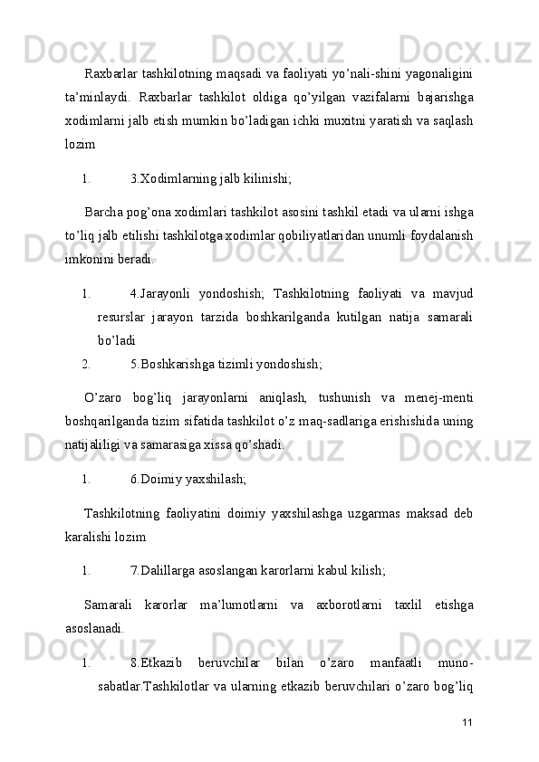 Raxbarlar tashkilotning maqsadi va faoliyati yo’nali-shini yagonaligini
ta’minlaydi.   Raxbarlar   tashkilot   oldiga   qo’yilgan   vazifalarni   bajarishga
xodimlarni jalb etish mumkin bo’ladigan ichki muxitni yaratish va saqlash
lozim 
1. 3.Xodimlarning jalb kilinishi; 
Barcha pog’ona xodimlari tashkilot asosini tashkil etadi va ularni ishga
to’liq jalb etilishi tashkilotga xodimlar qobiliyatlaridan unumli foydalanish
imkonini beradi. 
1. 4.Jarayonli   yondoshish;   Tashkilotning   faoliyati   va   mavjud
resurslar   jarayon   tarzida   boshkarilganda   kutilgan   natija   samarali
bo’ladi 
2. 5.Boshkarishga tizimli yondoshish; 
O’zaro   bog’liq   jarayonlarni   aniqlash,   tushunish   va   menej-menti
boshqarilganda tizim sifatida tashkilot o’z maq-sadlariga erishishida uning
natijaliligi va samarasiga xissa qo’shadi. 
1. 6.Doimiy yaxshilash; 
Tashkilotning   faoliyatini   doimiy   yaxshilashga   uzgarmas   maksad   deb
karalishi lozim 
1. 7.Dalillarga asoslangan karorlarni kabul kilish; 
Samarali   karorlar   ma’lumotlarni   va   axborotlarni   taxlil   etishga
asoslanadi. 
1. 8.Etkazib   beruvchilar   bilan   o’zaro   manfaatli   muno-
sabatlar.Tashkilotlar va ularning etkazib beruvchilari o’zaro bog’liq
11 