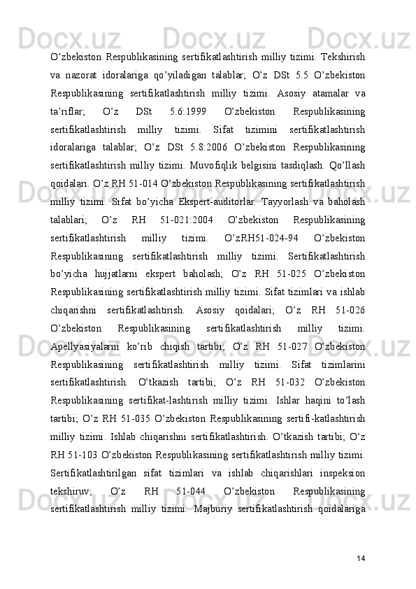 O’zbekiston   Respublikasining   sertifikatlashtirish   milliy   tizimi.   Tekshirish
va   nazorat   idoralariga   qo’yiladigan   talablar;   O’z   DSt   5.5   O’zbekiston
Respublikasining   sertifikatlashtirish   milliy   tizimi.   Asosiy   atamalar   va
ta’riflar;   O’z   DSt   5.6:1999   O’zbekiston   Respublikasining
sertifikatlashtirish   milliy   tizimi.   Sifat   tizimini   sertifikatlashtirish
idoralariga   talablar;   O’z   DSt   5.8:2006   O’zbekiston   Respublikasining
sertifikatlashtirish   milliy   tizimi.   Muvofiqlik   belgisini   tasdiqlash.   Qo’llash
qoidalari. O’z RH 51-014 O’zbekiston Respublikasining sertifikatlashtirish
milliy   tizimi.   Sifat   bo’yicha   Ekspert-auditorlar.   Tayyorlash   va   baholash
talablari;   O’z   RH   51-021:2004   O’zbekiston   Respublikasining
sertifikatlashtirish   milliy   tizimi.   O’zRH51-024-94   O’zbekiston
Respublikasining   sertifikatlashtirish   milliy   tizimi.   Sertifikatlashtirish
bo’yicha   hujjatlarni   ekspert   baholash;   O’z   RH   51-025   O’zbekiston
Respublikasining sertifikatlashtirish milliy tizimi. Sifat tizimlari va ishlab
chiqarishni   sertifikatlashtirish.   Asosiy   qoidalari;   O’z   RH   51-026
O’zbekiston   Respublikasining   sertifikatlashtirish   milliy   tizimi.
Apellyasiyalarni   ko’rib   chiqish   tartibi;   O’z   RH   51-027   O’zbekiston
Respublikasining   sertifikatlashtirish   milliy   tizimi.   Sifat   tizimlarini
sertifikatlashtirish.   O’tkazish   tartibi;   O’z   RH   51-032   O’zbekiston
Respublikasining   sertifikat-lashtirish   milliy   tizimi.   Ishlar   haqini   to’lash
tartibi;   O’z   RH   51-035   O’zbekiston   Respublikasining   sertifi-katlashtirish
milliy   tizimi.   Ishlab   chiqarishni   sertifikatlashtirish.   O’tkazish   tartibi;   O’z
RH 51-103 O’zbekiston Respublikasining sertifikatlashtirish milliy tizimi.
Sertifikatlashtirilgan   sifat   tizimlari   va   ishlab   chiqarishlari   inspeksion
tekshiruv;   O’z   RH   51-044   O’zbekiston   Respublikasining
sertifikatlashtirish   milliy   tizimi.   Majburiy   sertifikatlashtirish   qoidalariga
14 