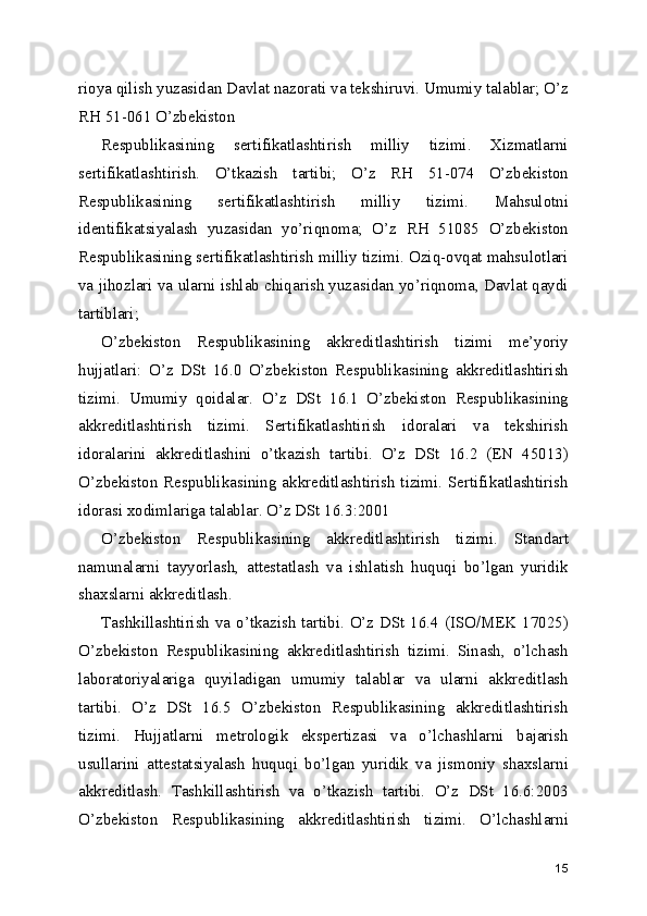 rioya qilish yuzasidan Davlat nazorati va tekshiruvi. Umumiy talablar; O’z
RH 51-061 O’zbekiston 
Respublikasining   sertifikatlashtirish   milliy   tizimi.   Xizmatlarni
sertifikatlashtirish.   O’tkazish   tartibi;   O’z   RH   51-074   O’zbekiston
Respublikasining   sertifikatlashtirish   milliy   tizimi.   Mahsulotni
identifikatsiyalash   yuzasidan   yo’riqnoma;   O’z   RH   51085   O’zbekiston
Respublikasining sertifikatlashtirish milliy tizimi. Oziq-ovqat mahsulotlari
va jihozlari va ularni ishlab chiqarish yuzasidan yo’riqnoma, Davlat qaydi
tartiblari; 
O’zbekiston   Respublikasining   akkreditlashtirish   tizimi   me’yoriy
hujjatlari:   O’z   DSt   16.0   O’zbekiston   Respublikasining   akkreditlashtirish
tizimi.   Umumiy   qoidalar.   O’z   DSt   16.1   O’zbekiston   Respublikasining
akkreditlashtirish   tizimi.   Sertifikatlashtirish   idoralari   va   tekshirish
idoralarini   akkreditlashini   o’tkazish   tartibi.   O’z   DSt   16.2   (EN   45013)
O’zbekiston Respublikasining akkreditlashtirish tizimi. Sertifikatlashtirish
idorasi xodimlariga talablar. O’z DSt 16.3:2001 
O’zbekiston   Respublikasining   akkreditlashtirish   tizimi.   Standart
namunalarni   tayyorlash,   attestatlash   va   ishlatish   huquqi   bo’lgan   yuridik
shaxslarni akkreditlash. 
Tashkillashtirish va o’tkazish tartibi. O’z DSt 16.4 (ISO/MEK 17025)
O’zbekiston   Respublikasining   akkreditlashtirish   tizimi.   Sinash,   o’lchash
laboratoriyalariga   quyiladigan   umumiy   talablar   va   ularni   akkreditlash
tartibi.   O’z   DSt   16.5   O’zbekiston   Respublikasining   akkreditlashtirish
tizimi.   Hujjatlarni   metrologik   ekspertizasi   va   o’lchashlarni   bajarish
usullarini   attestatsiyalash   huquqi   bo’lgan   yuridik   va   jismoniy   shaxslarni
akkreditlash.   Tashkillashtirish   va   o’tkazish   tartibi.   O’z   DSt   16.6:2003
O’zbekiston   Respublikasining   akkreditlashtirish   tizimi.   O’lchashlarni
15