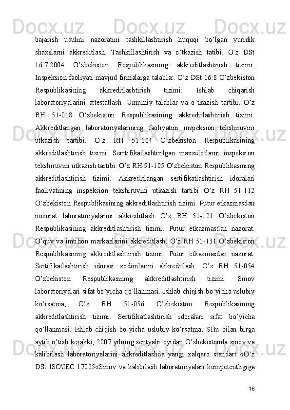 bajarish   usulini   nazoratini   tashkillashtirish   huquqi   bo’lgan   yuridik
shaxslarni   akkreditlash.   Tashkillashtirish   va   o’tkazish   tatibi.   O’z   DSt
16.7:2004   O’zbekiston   Respublikasining   akkreditlashtirish   tizimi.
Inspeksion faoliyati mavjud firmalarga talablar. O’z DSt 16.8 O’zbekiston
Respublikasining   akkreditlashtirish   tizimi.   Ishlab   chiqarish
laboratoriyalarini   attestatlash.   Umumiy   talablar   va   o’tkazish   tartibi.   O’z
RH   51-018   O’zbekiston   Respublikasining   akkreditlashtirish   tizimi.
Akkreditlangan   laboratoriyalarining   faoliyatini   inspeksion   tekshiruvini
utkazish   tartibi.   O’z   RH   51-104   O’zbekiston   Respublikasining
akkreditlashtirish   tizimi.   Serrtifikatlashtirilgan   maxsulotlarni   inspeksion
tekshiruvini utkazish tartibi. O’z RH 51-105 O’zbekiston Respublikasining
akkreditlashtirish   tizimi.   Akkreditlangan   sertifikatlashtirish   idoralari
faoliyatining   inspeksion   tekshiruvini   utkazish   tartibi   O’z   RH   51-112
O’zbekiston Respublikasining akkreditlashtirish tizimi. Putur etkazmasdan
nozorat   laboratoriyalarini   akkreditlash   O’z   RH   51-121   O’zbekiston
Respublikasining   akkreditlashtirish   tizimi.   Putur   etkazmasdan   nazorat.
O’quv va imtihon markazlarini akkreditlash. O’z RH 51-131 O’zbekiston
Respublikasining   akkreditlashtirish   tizimi.   Putur   etkazmasdan   nazorat.
Sertifikatlashtirish   idorasi   xodimlarini   akkreditlash.   O’z   RH   51-054
O’zbekiston   Respublikasining   akkreditlashtirish   tizimi.   Sinov
laboratoriyalari sifat bo’yicha qo’llanmasi. Ishlab chiqish bo’yicha uslubiy
ko’rsatma;   O’z   RH   51-056   O’zbekiston   Respublikasining
akkreditlashtirish   tizimi.   Sertifikatlashtirish   idoralari   sifat   bo’yicha
qo’llanmasi.   Ishlab   chiqish   bo’yicha   uslubiy   ko’rsatma;   SHu   bilan   birga
aytib o’tish kerakki, 2007 yilning sentyabr oyidan O’zbekistonda sinov va
kalibrlash   laboratoriyalarini   akkreditlashda   yangi   xalqaro   standart   «O’z
DSt   ISO\IEC  17025«Sinov   va   kalibrlash   laboratoriyalari   kompetentligiga
16 