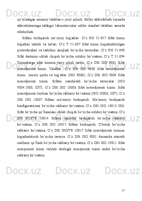qo’yiladigan umumiy talablar»» joriy qilinib, Milliy akkreditlash tizimida
akkreditatsiyaga   talabgor   laboratoriyalar   ushbu   standart   talablari   asosida
tekshiriladi.  
Sifatni   boshqarish   me’yoriy   hujjatlari:   O’z   RH   51-057   Sifat   tizimi
hujjatlari   tarkibi   va   turlari.   O’z   T   51-087   Sifat   tizimi   hujjatlashtirilgan
protseduralari   va   tarkibini   aniqlash   bo’yicha   tavsiyalar;   O’z   RH   51-090
Sifat   dasturini   ishlab   chiqish   bo’yicha   uslubiy   ko’rsatma;   O’z   T   51-094
Xizmatlarga   sifat   tizimini   joriy   qilish   tartibi;   O’z   DSt   ISO   9001   Sifat
menedjmenti   tizimi.   Talablar.;   O’z   DSt   ISO   9000   Sifat   menedjmenti
tizimi.   Asosiy   qoida   va   lug’atlar   (ISO   9000);   O’z   DSt   ISO   9004   Sifat
menedjmenti   tizimi.   Sifatni   yaxshilash   bo’yicha   tavsiyalar   (ISO
9004:2000,   IDT);   O’z   DSt   ISO   10006   Sifat   menedjmenti   tizimi.   Sifat
menedjmenti loyihasi bo’yicha rahbariy ko’rsatma (ISO 10006, IDT); O’z
DSt   ISO   10007   Sifatni   ma’muriy   boshqarish.   Ma’muriy   boshqarish
konfiguratsiyasi   bo’yicha   rahbariy   ko’rsatma;   O’z   DSt   ISO   10013:2001
Sifat bo’yicha qo’llanmani ishlab chiqish bo’yicha uslubiy ko’rsatma; O’z
DSt   ISO/TR   10014   Sifatni   iqtisodiy   boshqarish   bo’yicha   rahbariy
ko’rsatma;   O’z   DSt   ISO   10015   Sifatni   boshqarish.   O’kitish   bo’yicha
rahbariy   ko’rsatma;   O’z   DSt   ISO/TR   10017   Sifat   menedjmenti   tizimini
hujjatlashtirish   bo’yicha   tavsiya.   O’z   DSt   ISO   9001   doirasida   statistik
usullarni  qo’llash   bo’yicha  rahbariy  ko’rsatma;  O’z  DSt  ISO  19011   Sifat
menejmenti   tizimi   va/yoki   ekologik   menejmenti   tizimi   auditi   bo’yicha
rahbariy ko’rsatma. 
17 