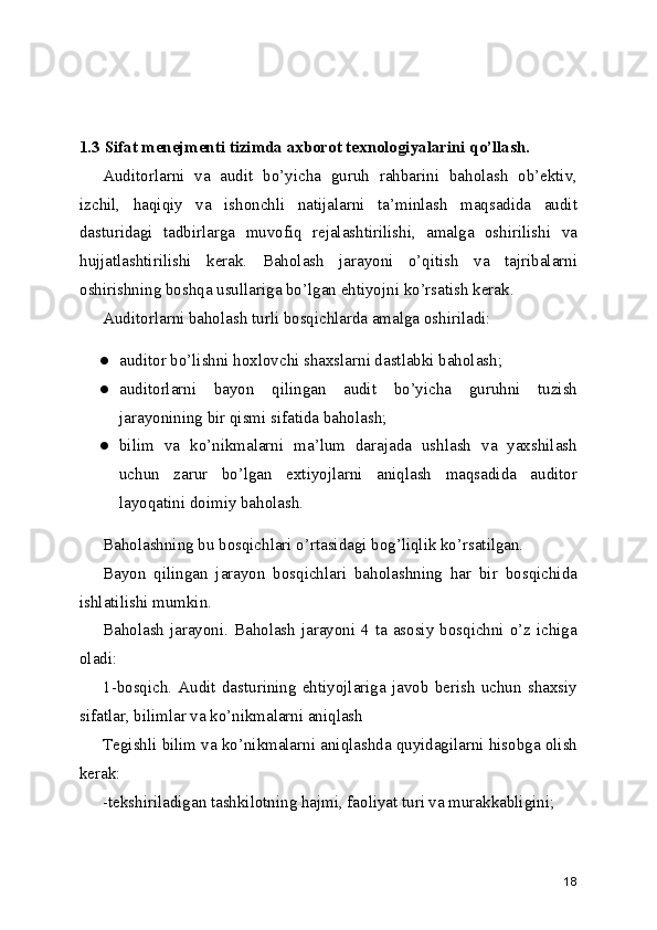 1.3 Sifat menejmenti tizimda axborot texnologiyalarini qo’llash.
Auditorlarni   va   audit   bo’yicha   guruh   rahbarini   baholash   ob’ektiv,
izchil,   haqiqiy   va   ishonchli   natijalarni   ta’minlash   maqsadida   audit
dasturidagi   tadbirlarga   muvofiq   rejalashtirilishi,   amalga   oshirilishi   va
hujjatlashtirilishi   kerak.   Baholash   jarayoni   o’qitish   va   tajribalarni
oshirishning boshqa usullariga bo’lgan ehtiyojni ko’rsatish kerak. 
Auditorlarni baholash turli bosqichlarda amalga oshiriladi: 
● auditor bo’lishni hoxlovchi shaxslarni dastlabki baholash; 
● auditorlarni   bayon   qilingan   audit   bo’yicha   guruhni   tuzish
jarayonining bir qismi sifatida baholash; 
● bilim   va   ko’nikmalarni   ma’lum   darajada   ushlash   va   yaxshilash
uchun   zarur   bo’lgan   extiyojlarni   aniqlash   maqsadida   auditor
layoqatini doimiy baholash. 
Baholashning bu bosqichlari o’rtasidagi bog’liqlik ko’rsatilgan. 
Bayon   qilingan   jarayon   bosqichlari   baholashning   har   bir   bosqichida
ishlatilishi mumkin. 
Baholash jarayoni. Baholash jarayoni 4 ta asosiy bosqichni o’z ichiga
oladi: 
1-bosqich.   Audit   dasturining   ehtiyojlariga   javob   berish   uchun   shaxsiy
sifatlar, bilimlar va ko’nikmalarni aniqlash 
Tegishli bilim va ko’nikmalarni aniqlashda quyidagilarni hisobga olish
kerak: 
-tekshiriladigan tashkilotning hajmi, faoliyat turi va murakkabligini; 
18 