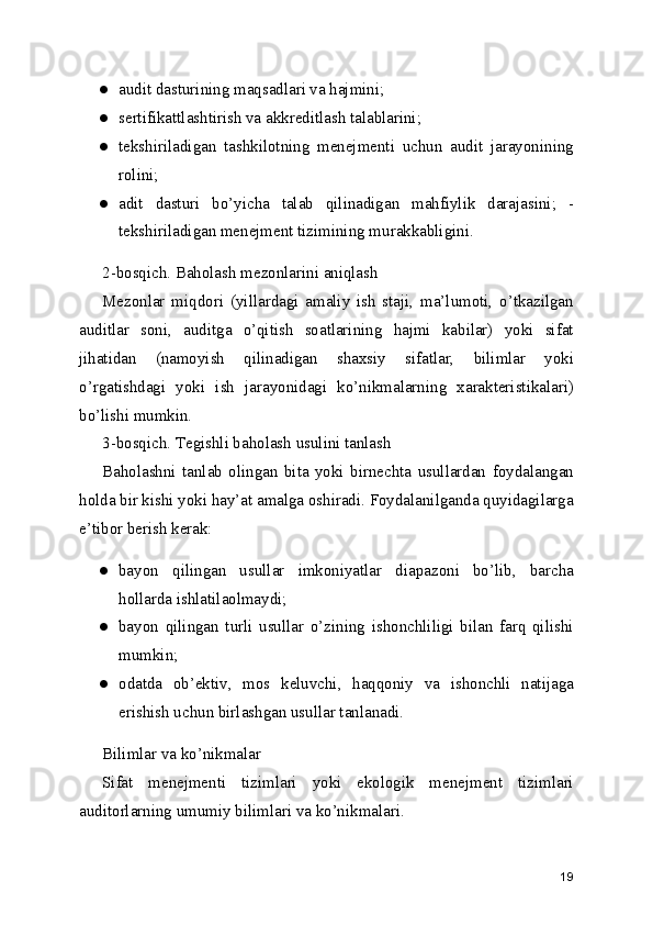 ● audit dasturining maqsadlari va hajmini; 
● sertifikattlashtirish va akkreditlash talablarini; 
● tekshiriladigan   tashkilotning   menejmenti   uchun   audit   jarayonining
rolini; 
● adit   dasturi   bo’yicha   talab   qilinadigan   mahfiylik   darajasini;   -
tekshiriladigan menejment tizimining murakkabligini. 
2-bosqich. Baholash mezonlarini aniqlash 
Mezonlar   miqdori   (yillardagi   amaliy   ish   staji,   ma’lumoti,   o’tkazilgan
auditlar   soni,   auditga   o’qitish   soatlarining   hajmi   kabilar)   yoki   sifat
jihatidan   (namoyish   qilinadigan   shaxsiy   sifatlar,   bilimlar   yoki
o’rgatishdagi   yoki   ish   jarayonidagi   ko’nikmalarning   xarakteristikalari)
bo’lishi mumkin. 
3-bosqich. Tegishli baholash usulini tanlash 
Baholashni   tanlab   olingan   bita   yoki   birnechta   usullardan   foydalangan
holda bir kishi yoki hay’at amalga oshiradi. Foydalanilganda quyidagilarga
e’tibor berish kerak: 
● bayon   qilingan   usullar   imkoniyatlar   diapazoni   bo’lib,   barcha
hollarda ishlatilaolmaydi; 
● bayon   qilingan   turli   usullar   o’zining   ishonchliligi   bilan   farq   qilishi
mumkin; 
● odatda   ob’ektiv,   mos   keluvchi,   haqqoniy   va   ishonchli   natijaga
erishish uchun birlashgan usullar tanlanadi. 
Bilimlar va ko’nikmalar 
Sifat   menejmenti   tizimlari   yoki   ekologik   menejment   tizimlari
auditorlarning umumiy bilimlari va ko’nikmalari. 
19 