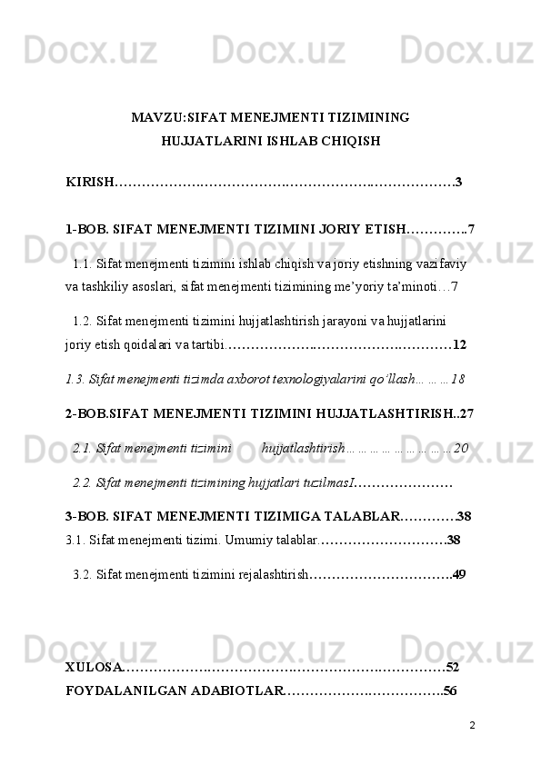 MAVZU:SIFAT MENEJMENTI TIZIMINING
HUJJATLARINI ISHLAB CHIQISH
KIRISH……………….……………….……………….……………….3
1-BOB. SIFAT MENEJMENTI TIZIMINI JORIY ETISH…………..7
   1.1. Sifat menejmenti tizimini ishlab chiqish va joriy etishning vazifaviy 
va tashkiliy asoslari, sifat menejmenti tizimining me’yoriy ta’minoti…7
  1.2. Sifat menejmenti tizimini hujjatlashtirish jarayoni va hujjatlarini 
joriy etish qoidalari va tartibi. ……………….……………….…………12
1.3. Sifat menejmenti tizimda axborot texnologiyalarini qo’llash………18
2-BOB.SIFAT MENEJMENTI TIZIMINI HUJJATLASHTIRISH..27
  2.1. Sifat menejmenti tizimini  hujjatlashtirish………………………20
  2.2. Sifat menejmenti tizimining hujjatlari tuzilmasI ………………….
3-BOB. SIFAT MENEJMENTI TIZIMIGA TALABLAR………….38
3.1. Sifat menejmenti tizimi. Umumiy talablar. ……………………….38
  3.2. Sifat menejmenti tizimini rejalashtirish …………………………..49
XULOSA……………….……………….……………….……………52
FOYDALANILGAN ADABIOTLAR……………….……………..56
2 