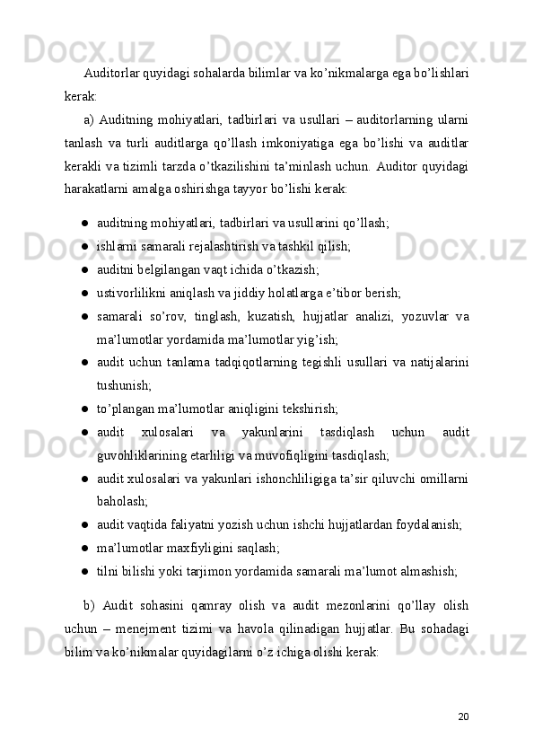 Auditorlar quyidagi sohalarda bilimlar va ko’nikmalarga ega bo’lishlari
kerak: 
a)   Auditning   mohiyatlari,   tadbirlari   va   usullari   –   auditorlarning   ularni
tanlash   va   turli   auditlarga   qo’llash   imkoniyatiga   ega   bo’lishi   va   auditlar
kerakli va tizimli tarzda o’tkazilishini ta’minlash uchun. Auditor quyidagi
harakatlarni amalga oshirishga tayyor bo’lishi kerak: 
● auditning mohiyatlari, tadbirlari va usullarini qo’llash; 
● ishlarni samarali rejalashtirish va tashkil qilish; 
● auditni belgilangan vaqt ichida o’tkazish; 
● ustivorlilikni aniqlash va jiddiy holatlarga e’tibor berish; 
● samarali   so’rov,   tinglash,   kuzatish,   hujjatlar   analizi,   yozuvlar   va
ma’lumotlar yordamida ma’lumotlar yig’ish; 
● audit   uchun   tanlama   tadqiqotlarning   tegishli   usullari   va   natijalarini
tushunish; 
● to’plangan ma’lumotlar aniqligini tekshirish; 
● audit   xulosalari   va   yakunlarini   tasdiqlash   uchun   audit
guvohliklarining etarliligi va muvofiqligini tasdiqlash; 
● audit xulosalari va yakunlari ishonchliligiga ta’sir qiluvchi omillarni
baholash; 
● audit vaqtida faliyatni yozish uchun ishchi hujjatlardan foydalanish; 
● ma’lumotlar maxfiyligini saqlash; 
● tilni bilishi yoki tarjimon yordamida samarali ma’lumot almashish; 
b)   Audit   sohasini   qamray   olish   va   audit   mezonlarini   qo’llay   olish
uchun   –   menejment   tizimi   va   havola   qilinadigan   hujjatlar.   Bu   sohadagi
bilim va ko’nikmalar quyidagilarni o’z ichiga olishi kerak: 
20 