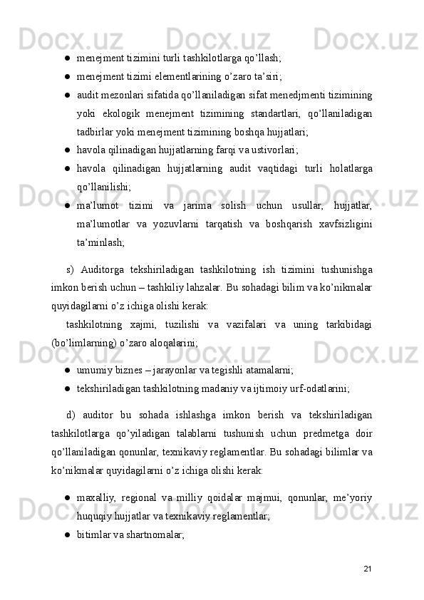 ● menejment tizimini turli tashkilotlarga qo’llash; 
● menejment tizimi elementlarining o’zaro ta’siri; 
● audit mezonlari sifatida qo’llaniladigan sifat menedjmenti tizimining
yoki   ekologik   menejment   tizimining   standartlari,   qo’llaniladigan
tadbirlar yoki menejment tizimining boshqa hujjatlari; 
● havola qilinadigan hujjatlarning farqi va ustivorlari; 
● havola   qilinadigan   hujjatlarning   audit   vaqtidagi   turli   holatlarga
qo’llanilishi; 
● ma’lumot   tizimi   va   jarima   solish   uchun   usullar,   hujjatlar,
ma’lumotlar   va   yozuvlarni   tarqatish   va   boshqarish   xavfsizligini
ta’minlash; 
s)   Auditorga   tekshiriladigan   tashkilotning   ish   tizimini   tushunishga
imkon berish uchun – tashkiliy lahzalar. Bu sohadagi bilim va ko’nikmalar
quyidagilarni o’z ichiga olishi kerak: 
tashkilotning   xajmi,   tuzilishi   va   vazifalari   va   uning   tarkibidagi
(bo’limlarning) o’zaro aloqalarini; 
● umumiy biznes – jarayonlar va tegishli atamalarni; 
● tekshiriladigan tashkilotning madaniy va ijtimoiy urf-odatlarini; 
d)   auditor   bu   sohada   ishlashga   imkon   berish   va   tekshiriladigan
tashkilotlarga   qo’yiladigan   talablarni   tushunish   uchun   predmetga   doir
qo’llaniladigan qonunlar, texnikaviy reglamentlar. Bu sohadagi bilimlar va
ko’nikmalar quyidagilarni o’z ichiga olishi kerak: 
● maxalliy,   regional   va   milliy   qoidalar   majmui,   qonunlar,   me’yoriy
huquqiy hujjatlar va texnikaviy reglamentlar; 
● bitimlar va shartnomalar; 
21 