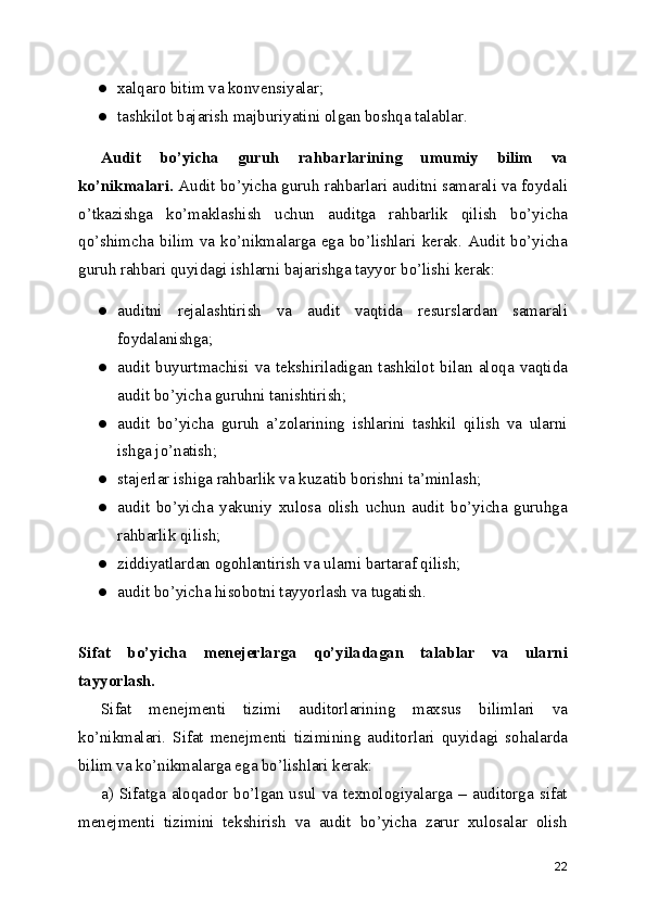 ● xalqaro bitim va konvensiyalar; 
● tashkilot bajarish majburiyatini olgan boshqa talablar. 
Audit   bo’yicha   guruh   rahbarlarining   umumiy   bilim   va
ko’nikmalari.  Audit bo’yicha guruh rahbarlari auditni samarali va foydali
o’tkazishga   ko’maklashish   uchun   auditga   rahbarlik   qilish   bo’yicha
qo’shimcha bilim va ko’nikmalarga ega bo’lishlari kerak. Audit bo’yicha
guruh rahbari quyidagi ishlarni bajarishga tayyor bo’lishi kerak: 
● auditni   rejalashtirish   va   audit   vaqtida   resurslardan   samarali
foydalanishga; 
● audit   buyurtmachisi   va   tekshiriladigan   tashkilot   bilan   aloqa   vaqtida
audit bo’yicha guruhni tanishtirish; 
● audit   bo’yicha   guruh   a’zolarining   ishlarini   tashkil   qilish   va   ularni
ishga jo’natish; 
● stajerlar ishiga rahbarlik va kuzatib borishni ta’minlash; 
● audit   bo’yicha   yakuniy   xulosa   olish   uchun   audit   bo’yicha   guruhga
rahbarlik qilish; 
● ziddiyatlardan ogohlantirish va ularni bartaraf qilish; 
● audit bo’yicha hisobotni tayyorlash va tugatish. 
 
Sifat   bo’yicha   menejerlarga   qo’yiladagan   talablar   va   ularni
tayyorlash.
Sifat   menejmenti   tizimi   auditorlarining   maxsus   bilimlari   va
ko’nikmalari.   Sifat   menejmenti   tizimining   auditorlari   quyidagi   sohalarda
bilim va ko’nikmalarga ega bo’lishlari kerak: 
a)  Sifatga  aloqador  bo’lgan  usul  va  texnologiyalarga  –  auditorga  sifat
menejmenti   tizimini   tekshirish   va   audit   bo’yicha   zarur   xulosalar   olish
22 