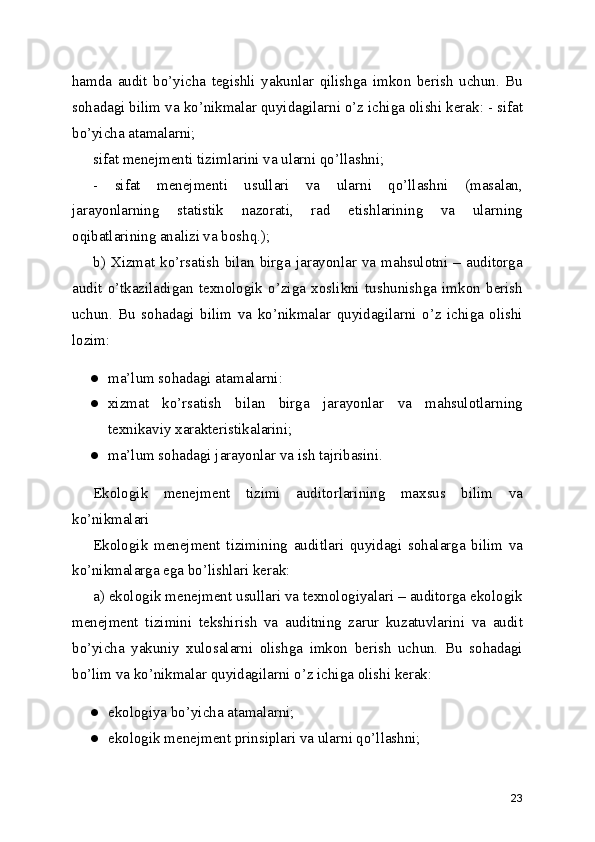 hamda   audit   bo’yicha   tegishli   yakunlar   qilishga   imkon   berish   uchun.   Bu
sohadagi bilim va ko’nikmalar quyidagilarni o’z ichiga olishi kerak: - sifat
bo’yicha atamalarni; 
sifat menejmenti tizimlarini va ularni qo’llashni; 
-   sifat   menejmenti   usullari   va   ularni   qo’llashni   (masalan,
jarayonlarning   statistik   nazorati,   rad   etishlarining   va   ularning
oqibatlarining analizi va boshq.); 
b)  Xizmat  ko’rsatish   bilan  birga  jarayonlar  va  mahsulotni  –  auditorga
audit   o’tkaziladigan   texnologik   o’ziga   xoslikni   tushunishga   imkon   berish
uchun.   Bu   sohadagi   bilim   va   ko’nikmalar   quyidagilarni   o’z   ichiga   olishi
lozim: 
● ma’lum sohadagi atamalarni: 
● xizmat   ko’rsatish   bilan   birga   jarayonlar   va   mahsulotlarning
texnikaviy xarakteristikalarini; 
● ma’lum sohadagi jarayonlar va ish tajribasini. 
Ekologik   menejment   tizimi   auditorlarining   maxsus   bilim   va
ko’nikmalari 
Ekologik   menejment   tizimining   auditlari   quyidagi   sohalarga   bilim   va
ko’nikmalarga ega bo’lishlari kerak: 
a) ekologik menejment usullari va texnologiyalari – auditorga ekologik
menejment   tizimini   tekshirish   va   auditning   zarur   kuzatuvlarini   va   audit
bo’yicha   yakuniy   xulosalarni   olishga   imkon   berish   uchun.   Bu   sohadagi
bo’lim va ko’nikmalar quyidagilarni o’z ichiga olishi kerak: 
● ekologiya bo’yicha atamalarni; 
● ekologik menejment prinsiplari va ularni qo’llashni; 
23 