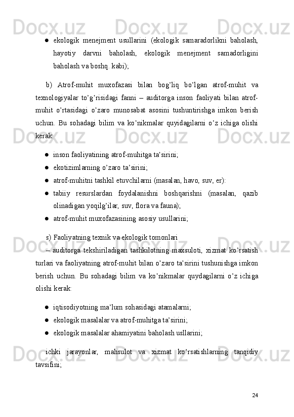 ● ekologik   menejment   usullarini   (ekologik   samaradorlikni   baholash,
hayotiy   darvni   baholash,   ekologik   menejment   samadorligini
baholash va boshq. kabi); 
b)   Atrof-muhit   muxofazasi   bilan   bog’liq   bo’lgan   atrof-muhit   va
texnologiyalar   to’g’risidagi   fanni   –   auditorga   inson   faoliyati   bilan   atrof-
muhit   o’rtasidagi   o’zaro   munosabat   asosini   tushuntirishga   imkon   berish
uchun.   Bu   sohadagi   bilim   va   ko’nikmalar   quyidagilarni   o’z   ichiga   olishi
kerak: 
● inson faoliyatining atrof-muhitga ta’sirini; 
● ekotizimlarning o’zaro ta’sirini; 
● atrof-muhitni tashkil etuvchilarni (masalan, havo, suv, er): 
● tabiiy   resurslardan   foydalanishni   boshqarishni   (masalan,   qazib
olinadigan yoqilg’ilar, suv, flora va fauna); 
● atrof-muhit muxofazasining asosiy usullarini; 
s) Faoliyatning texnik va ekologik tomonlari 
–   auditorga   tekshiriladigan   tashkilotning   maxsuloti,   xizmat   ko’rsatish
turlari va faoliyatning atrof-muhit bilan o’zaro ta’sirini tushunishga imkon
berish   uchun.   Bu   sohadagi   bilim   va   ko’nikmalar   quydagilarni   o’z   ichiga
olishi kerak: 
● iqtisodiyotning ma’lum sohasidagi atamalarni; 
● ekologik masalalar va atrof-muhitga ta’sirini; 
● ekologik masalalar ahamiyatini baholash usllarini; 
ichki   jarayonlar,   mahsulot   va   xizmat   ko’rsatishlarning   tanqidiy
tavsifini; 
24 