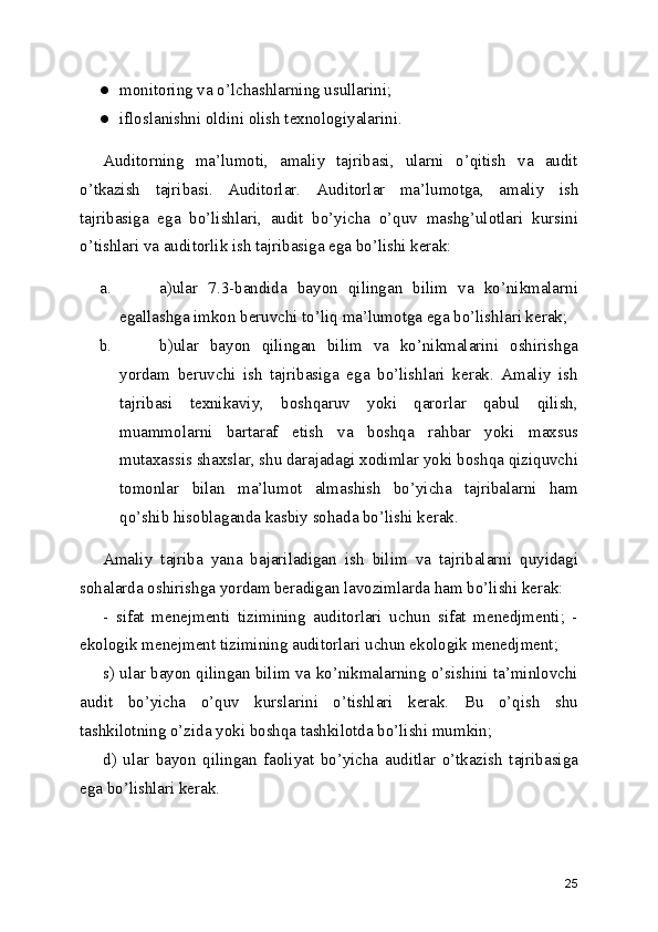 ● monitoring va o’lchashlarning usullarini; 
● ifloslanishni oldini olish texnologiyalarini. 
Auditorning   ma’lumoti,   amaliy   tajribasi,   ularni   o’qitish   va   audit
o’tkazish   tajribasi.   Auditorlar.   Auditorlar   ma’lumotga,   amaliy   ish
tajribasiga   ega   bo’lishlari,   audit   bo’yicha   o’quv   mashg’ulotlari   kursini
o’tishlari va auditorlik ish tajribasiga ega bo’lishi kerak: 
a. a)ular   7.3-bandida   bayon   qilingan   bilim   va   ko’nikmalarni
egallashga imkon beruvchi to’liq ma’lumotga ega bo’lishlari kerak; 
b. b)ular   bayon   qilingan   bilim   va   ko’nikmalarini   oshirishga
yordam   beruvchi   ish   tajribasiga   ega   bo’lishlari   kerak.   Amaliy   ish
tajribasi   texnikaviy,   boshqaruv   yoki   qarorlar   qabul   qilish,
muammolarni   bartaraf   etish   va   boshqa   rahbar   yoki   maxsus
mutaxassis shaxslar, shu darajadagi xodimlar yoki boshqa qiziquvchi
tomonlar   bilan   ma’lumot   almashish   bo’yicha   tajribalarni   ham
qo’shib hisoblaganda kasbiy sohada bo’lishi kerak. 
Amaliy   tajriba   yana   bajariladigan   ish   bilim   va   tajribalarni   quyidagi
sohalarda oshirishga yordam beradigan lavozimlarda ham bo’lishi kerak: 
-   sifat   menejmenti   tizimining   auditorlari   uchun   sifat   menedjmenti;   -
ekologik menejment tizimining auditorlari uchun ekologik menedjment; 
s) ular bayon qilingan bilim va ko’nikmalarning o’sishini ta’minlovchi
audit   bo’yicha   o’quv   kurslarini   o’tishlari   kerak.   Bu   o’qish   shu
tashkilotning o’zida yoki boshqa tashkilotda bo’lishi mumkin; 
d)   ular   bayon   qilingan   faoliyat   bo’yicha   auditlar   o’tkazish   tajribasiga
ega bo’lishlari kerak. 
25 