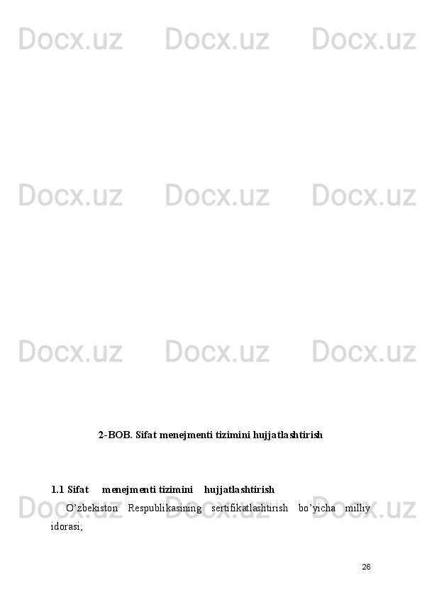 2-BOB. Sifat menejmenti tizimini hujjatlashtirish
1.1 Sifat  menejmenti tizimini  hujjatlashtirish
O’zbekiston   Respublikasining   sertifikatlashtirish   bo’yicha   milliy
idorasi; 
26 