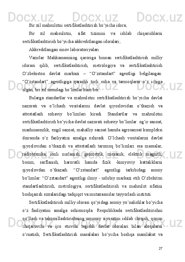 Bir xil mahsulotni sertifikatlashtirish bo’yicha idora; 
Bir   xil   mahsulotni,   sifat   tizimini   va   ishlab   chiqarishlarni
sertifikatlashtirish bo’yicha akkreditlangan idoralari; 
Akkreditlangan sinov laboratoriyalari. 
Vazirlar   Mahkamasining   qaroriga   binoan   sertifikatlashtirish   milliy
idorasi   qilib,   sertifikatlashtirish,   metrologiya   va   sertifikatlashtirish
O’zbekiston   davlat   markazi   –   “O’zstandart”   agentligi   belgilangan.
“O’zstandart”   agentligiga   qarashli   turli   soha   va   tarmoqlarni   o’z   ichiga
olgan, bir xil nomdagi bo’limlar ham bor. 
Bularga   standartlar   va   mahsulotni   sertifikatlashtirish   bo’yicha   davlat
nazorati   va   o’lchash   vositalarini   davlat   qiyoslovidan   o’tkazish   va
attestatlash   sohaviy   bo’limlari   kiradi.   Standartlar   va   mahsulotni
sertifikatlashtirish bo’yicha davlat nazorati sohaviy bo’limlar: og’ir sanoat,
mashinasozlik, engil sanoat, mahalliy sanoat hamda agrosanoat kompleksi
doirasida   o’z   faoliyatini   amalga   oshiradi.   O’lchash   vositalarini   davlat
qiyoslovidan   o’tkazish   va   attestatlash   taromoq   bo’limlari   esa   massalar,
radiotexnika,   ionli   nurlanish,   geometrik,   mexanik,   elektrik   magnitli,
bosim,   sarflanish,   haroratli   hamda   fizik   -kimyoviy   kattaliklarni
qiyoslovdan   o’tkazadi.   “O’zstandart”   agentligi   tarkibidagi   asosiy
bo’limlar: “O’zstandart” agentligi ilmiy - uslubiy markazi etib O’zbekiton
standartlashtirish,   metrologiya,   sertifikatlashtirish   va   mahsulot   sifatini
boshqarish soxalaridagi tadqiqot va mutaxassislar tayyorlash instituti. 
Sertifikatlashtirish milliy idorasi qo’yidagi asosiy yo’nalishlar bo’yicha
o’z   faoliyatini   amalga   oshirmoqda.   Respublikada   sertifikatlashtirishni
qo’llash va takomillashtirishning umumiy siyosatini ishlab chiqish, qonun
chiqaruvchi   va   ijro   etuvchi   tegishli   davlat   idoralari   bilan   aloqalarni
o’rnatish;   Sertifikatlashtirish   masalalari   bo’yicha   boshqa   mamlakat   va
27 
