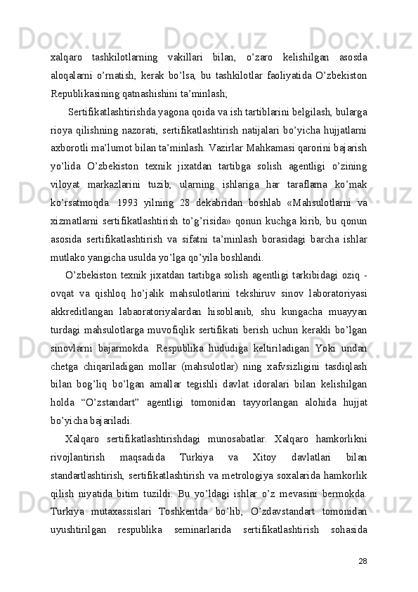 xalqaro   tashkilotlarning   vakillari   bilan,   o’zaro   kelishilgan   asosda
aloqalarni   o’rnatish,   kerak   bo’lsa,   bu   tashkilotlar   faoliyatida   O’zbekiston
Republikasining qatnashishini ta’minlash; 
 Sertifikatlashtirishda yagona qoida va ish tartiblarini belgilash, bularga
rioya   qilishning   nazorati,   sertifikatlashtirish   natijalari   bo’yicha   hujjatlarni
axborotli ma’lumot bilan ta’minlash. Vazirlar Mahkamasi qarorini bajarish
yo’lida   O’zbekiston   texnik   jixatdan   tartibga   solish   agentligi   o’zining
viloyat   markazlarini   tuzib,   ularning   ishlariga   har   taraflama   ko’mak
ko’rsatmoqda.   1993   yilning   28   dekabridan   boshlab   «Mahsulotlarni   va
xizmatlarni   sertifikatlashtirish   to’g’risida»   qonun   kuchga   kirib,   bu   qonun
asosida   sertifikatlashtirish   va   sifatni   ta’minlash   borasidagi   barcha   ishlar
mutlako yangicha usulda yo’lga qo’yila boshlandi. 
O’zbekiston texnik  jixatdan tartibga solish  agentligi  tarkibidagi oziq  -
ovqat   va   qishloq   ho’jalik   mahsulotlarini   tekshiruv   sinov   laboratoriyasi
akkreditlangan   labaoratoriyalardan   hisoblanib,   shu   kungacha   muayyan
turdagi   mahsulotlarga   muvofiqlik   sertifikati   berish   uchun   kerakli   bo’lgan
sinovlarni   bajarmokda.   Respublika   hududiga   keltiriladigan   Yoki   undan
chetga   chiqariladigan   mollar   (mahsulotlar)   ning   xafvsizligini   tasdiqlash
bilan   bog’liq   bo’lgan   amallar   tegishli   davlat   idoralari   bilan   kelishilgan
holda   “O’zstandart”   agentligi   tomonidan   tayyorlangan   alohida   hujjat
bo’yicha bajariladi. 
Xalqaro   sertifikatlashtirishdagi   munosabatlar.   Xalqaro   hamkorlikni
rivojlantirish   maqsadida   Turkiya   va   Xitoy   davlatlari   bilan
standartlashtirish,  sertifikatlashtirish   va   metrologiya  soxalarida   hamkorlik
qilish   niyatida   bitim   tuzildi.   Bu   yo’ldagi   ishlar   o’z   mevasini   bermokda.
Turkiya   mutaxassislari   Toshkentda   bo’lib,   O’zdavstandart   tomonidan
uyushtirilgan   respublika   seminarlarida   sertifikatlashtirish   sohasida
28 