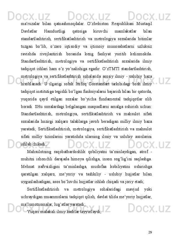ma’ruzalar   bilan   qatnashmoqdalar.   O’zbekiston   Respublikasi   Mustaqil
Davlatlar   Hamdustligi   qatoriga   kiruvchi   mamlakatlar   bilan
standartlashtirish,   sertifikatlashtirish   va   metrologiya   soxalarida   bitimlar
tuzgan   bo’lib,   o’zaro   iqtisodiy   va   ijtimoiy   munosabatlarni   uzluksiz
ravishda   rivojlantirish   borasida   keng   faoliyat   yuritib   kelinmokda.
Standartlashtirish,   metrologiya   va   sertifikatlashtirish   soxalarida   ilmiy
tadqiqot   ishlari   ham   o’z   yo’nalishiga   egadir.   O’zTMTI   standartlashtirish,
metrologiya   va   sertifikatlashtirish   sohalarida   asosiy   ilmiy   -   uslubiy   baza
hisoblanadi.   U   ilgarigi   sobik   Ittifoq   Gosstandart   tarkibidagi   bosh   ilmiy
tadqiqot institutiga tegishli bo’lgan funksiyalarni bajarish bilan bir qatorda,
yuqorida   qayd   etilgan   soxalar   bo’yicha   fundamental   tadqiqotlar   olib
boradi.   SHu   soxalardagi   belgilangan   maqsadlarni   amalga   oshirish   uchun:
Standartlashtirish,   metrologiya,   sertifikatlashtirish   va   mahsulot   sifati
soxalarida   hozirgi   xalqaro   talablarga   javob   beradigan   milliy   ilmiy   baza
yaratadi;   Sertifikatlashtirish,   metrologiya,   sertifikatlashtirish   va   mahsulot
sifati   milliy   tizimlarini   yaratishda   ularning   ilmiy   va   uslubiy   asoslarini
ishlab chikadi; 
Mahsulotning   raqobatbardoshlik   qobiliyatni   ta’minlaydigan,   atrof   -
muhitni   ishonchli   darajada   himoya   qilishga,   inson   sog’lig’ini   saqlashga.
Mehnat   xafvsizligini   ta’minlashga,   mudofaa   kobiliyatini   oshirishga
qaratilgan   xalqaro,   me’yoriy   va   tashkiliy   -   uslubiy   hujjatlar   bilan
uygunlashadigan, asos bo’luvchi hujjatlar ishlab chiqadi va joriy etadi; 
Sertifikatlashtirish   va   metrologiya   sohalaridagi   mavjud   yoki
uchraydigan muammolarni tadqiqot qilish, davlat tilida me’yoriy hujjatlar,
ma’lumotnomalar, lug’atlar yaratadi; 
Yuqori malakali ilmiy kadrlar tayyorlaydi; 
29 