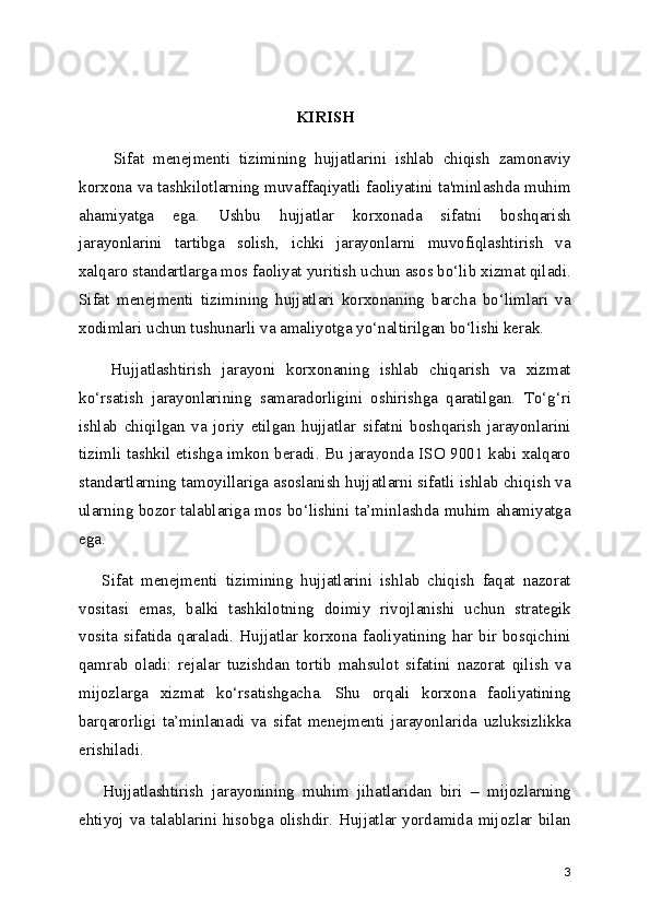 KIRISH
        Sifat   menejmenti   tizimining   hujjatlarini   ishlab   chiqish   zamonaviy
korxona va tashkilotlarning muvaffaqiyatli faoliyatini ta'minlashda muhim
ahamiyatga   ega.   Ushbu   hujjatlar   korxonada   sifatni   boshqarish
jarayonlarini   tartibga   solish,   ichki   jarayonlarni   muvofiqlashtirish   va
xalqaro standartlarga mos faoliyat yuritish uchun asos bo‘lib xizmat qiladi.
Sifat   menejmenti   tizimining   hujjatlari   korxonaning   barcha   bo‘limlari   va
xodimlari uchun tushunarli va amaliyotga yo‘naltirilgan bo‘lishi kerak.
      Hujjatlashtirish   jarayoni   korxonaning   ishlab   chiqarish   va   xizmat
ko‘rsatish   jarayonlarining   samaradorligini   oshirishga   qaratilgan.   To‘g‘ri
ishlab   chiqilgan   va   joriy   etilgan   hujjatlar   sifatni   boshqarish   jarayonlarini
tizimli tashkil etishga imkon beradi. Bu jarayonda ISO 9001 kabi xalqaro
standartlarning tamoyillariga asoslanish hujjatlarni sifatli ishlab chiqish va
ularning bozor talablariga mos bo‘lishini ta’minlashda muhim ahamiyatga
ega.
      Sifat   menejmenti   tizimining   hujjatlarini   ishlab   chiqish   faqat   nazorat
vositasi   emas,   balki   tashkilotning   doimiy   rivojlanishi   uchun   strategik
vosita sifatida qaraladi. Hujjatlar korxona faoliyatining har bir bosqichini
qamrab   oladi:   rejalar   tuzishdan   tortib   mahsulot   sifatini   nazorat   qilish   va
mijozlarga   xizmat   ko‘rsatishgacha.   Shu   orqali   korxona   faoliyatining
barqarorligi   ta’minlanadi   va   sifat   menejmenti   jarayonlarida   uzluksizlikka
erishiladi.
      Hujjatlashtirish   jarayonining   muhim   jihatlaridan   biri   –   mijozlarning
ehtiyoj va talablarini hisobga olishdir. Hujjatlar yordamida mijozlar bilan
3 