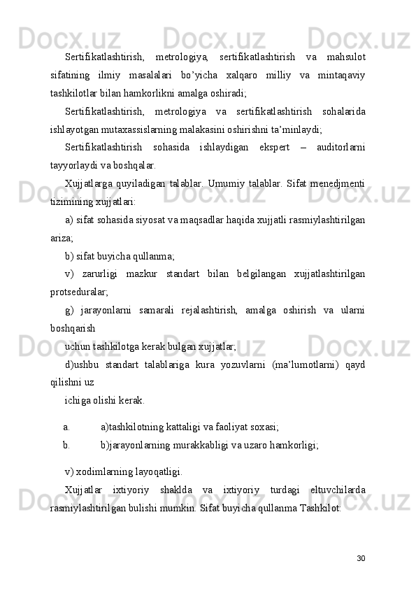Sertifikatlashtirish,   metrologiya,   sertifikatlashtirish   va   mahsulot
sifatining   ilmiy   masalalari   bo’yicha   xalqaro   milliy   va   mintaqaviy
tashkilotlar bilan hamkorlikni amalga oshiradi; 
Sertifikatlashtirish,   metrologiya   va   sertifikatlashtirish   sohalarida
ishlayotgan mutaxassislarning malakasini oshirishni ta’minlaydi; 
Sertifikatlashtirish   sohasida   ishlaydigan   ekspert   –   auditorlarni
tayyorlaydi va boshqalar. 
Xujjatlarga   quyiladigan   talablar.   Umumiy   talablar.   Sifat   menedjmenti
tizimining xujjatlari: 
a) sifat sohasida siyosat va maqsadlar haqida xujjatli rasmiylashtirilgan
ariza; 
b) sifat buyicha qullanma; 
v)   zarurligi   mazkur   standart   bilan   belgilangan   xujjatlashtirilgan
protseduralar; 
g)   jarayonlarni   samarali   rejalashtirish,   amalga   oshirish   va   ularni
boshqarish 
uchun tashkilotga kerak bulgan xujjatlar; 
d)ushbu   standart   talablariga   kura   yozuvlarni   (ma’lumotlarni)   qayd
qilishni uz 
ichiga olishi kerak. 
a. a)tashkilotning kattaligi va faoliyat soxasi; 
b. b)jarayonlarning murakkabligi va uzaro hamkorligi; 
v) xodimlarning layoqatligi. 
Xujjatlar   ixtiyoriy   shaklda   va   ixtiyoriy   turdagi   eltuvchilarda
rasmiylashtirilgan bulishi mumkin. Sifat buyicha qullanma Tashkilot: 
30 