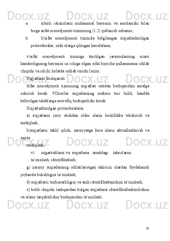 a. a)turli   istisnolarni   mukammal   bayonini   va   asoslanishi   bilan
birga snfat menedjmenti tizimining (1.2) qullanish sohasini; 
b. b)sifat   menedjmenti   tizimida   belgilangan   xujjatlashtirilgan
protseduralar, yoki ularga qilingan havolalarni; 
v)sifat   menedjmenti   tizimiga   kiritilgan   jarayonlarning   uzaro
hamkorligining bayonini uz ichiga olgan sifat buyicha qullanmasini ishlab
chiqishi va ishchi holatda ushlab turishi lozim. 
Xujjatlarni boshqarish 
Sifat   menedjmenti   tizimining   xujjatlari   ustidan   boshqarishni   amalga
oshirish   kerak.   YOzuvlar   xujjatlarning   mahsus   turi   bulib,   bandda
keltirilgan talablarga muvofiq boshqarilishi kerak. 
Xujjatlashtirilgan protseduralarni: 
a)   xujjatlarni   joriy   etishdan   oldin   ularni   birxillikka   tekshirish   va
tasdiqlash; 
b)xujjatlarni   tahlil   qilish,   zaruriyatga   kura   ularni   aktuallashtirish   va
qayta 
tasdiqlash; 
v)  uzgartishlarni va  xujjatlarni  amaldagi  tahrirlarini  
ta’minlash, identifikatlash; 
g)   zaruriy   xujjatlarning   ishlatilayotgan   tahririni   ulardan   foydalanish
joylarida bulishligini ta’minlash; 
d) xujjatlarni tushunarliligini va anik identifikatlanishini ta’minlash; 
e) kelib chiqishi tashqaridan bulgan xujjatlarni identifikatlashtirilishini
va ularni tarqalitilishni boshqarishni ta’minlash; 
31