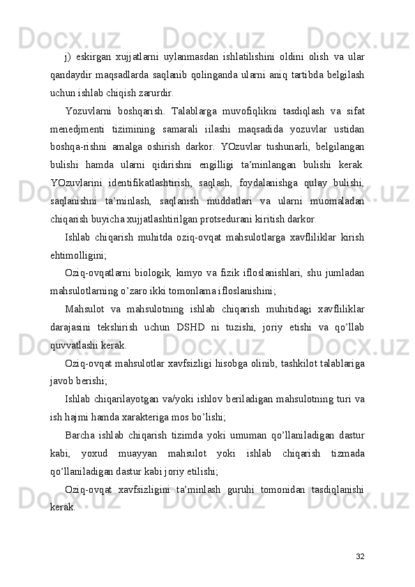 j)   eskirgan   xujjatlarni   uylanmasdan   ishlatilishini   oldini   olish   va   ular
qandaydir   maqsadlarda   saqlanib   qolinganda   ularni   aniq   tartibda   belgilash
uchun ishlab chiqish zarurdir. 
Yozuvlarni   boshqarish.   Talablarga   muvofiqlikni   tasdiqlash   va   sifat
menedjmenti   tizimining   samarali   iilashi   maqsadida   yozuvlar   ustidan
boshqa-rishni   amalga   oshirish   darkor.   YOzuvlar   tushunarli,   belgilangan
bulishi   hamda   ularni   qidirishni   engilligi   ta’minlangan   bulishi   kerak.
YOzuvlarini   identifikatlashtirish,   saqlash,   foydalanishga   qulay   bulishi,
saqlanishni   ta’minlash,   saqlanish   muddatlari   va   ularni   muomaladan
chiqarish buyicha xujjatlashtirilgan protsedurani kiritish darkor. 
Ishlab   chiqarish   muhitda   oziq-ovqat   mahsulotlarga   xavfliliklar   kirish
ehtimolligini; 
Oziq-ovqatlarni   biologik,   kimyo   va   fizik   ifloslanishlari,   shu   jumladan
mahsulotlarning o’zaro ikki tomonlama ifloslanishini; 
Mahsulot   va   mahsulotning   ishlab   chiqarish   muhitidagi   xavfliliklar
darajasini   tekshirish   uchun   DSHD   ni   tuzishi,   joriy   etishi   va   qo’llab
quvvatlashi kerak. 
Oziq-ovqat mahsulotlar xavfsizligi hisobga olinib, tashkilot talablariga
javob berishi; 
Ishlab chiqarilayotgan va/yoki ishlov beriladigan mahsulotning turi va
ish hajmi hamda xarakteriga mos bo’lishi; 
Barcha   ishlab   chiqarish   tizimda   yoki   umuman   qo’llaniladigan   dastur
kabi,   yoxud   muayyan   mahsulot   yoki   ishlab   chiqarish   tizmada
qo’llaniladigan dastur kabi joriy etilishi; 
Oziq-ovqat   xavfsizligini   ta’minlash   guruhi   tomonidan   tasdiqlanishi
kerak. 
32 