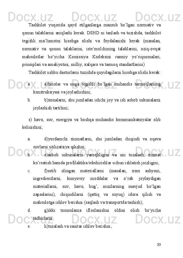Tashkilot   yuqorida   qayd   etilganlarga   mansub   bo’lgan   normativ   va
qonun talablarini  aniqlashi  kerak.  DSHD  ni  tanlash  va tuzishda, tashkilot
tegishli   ma’lumotni   hisobga   olishi   va   foydalanishi   kerak   (masalan,
normativ   va   qonun   talablarini,   iste’molchining   talablarini,   oziq-ovqat
mahsulotlar   bo’yicha   Komissiya   Kodeksini   rasmiy   yo’riqnomalari,
prinsiplari va amaliyotini, milliy, xalqaro va tarmoq standartlarini) 
Tashkilot ushbu dasturlarni tuzishda quyidagilarni hisobga olishi kerak:
a. a)binolar   va   unga   tegishli   bo’lgan   muhandis   tarmoqlarning
konstruksiyasi va joylashishini; 
b. b)xonalarni, shu jumladan ishchi joy va ish asbob uskunalarni
joylashish tartibini; 
s)   havo,   suv,   energiya   va   boshqa   muhandis   kommunikatsiyalar   olib
kelinishini; 
a. d)yordamchi   xizmatlarni,   shu   jumladan   chiqindi   va   oqava
suvlarni utilizatsiya qilishni; 
b. e)asbob   uskunalarni   yaroqliligini   va   uni   tozalash,   xizmat
ko’rsatish hamda profilaktika tekshirishlar uchun ishlatish joizligini; 
c. f)sotib   olingan   materiallarni   (masalan,   xom   ashyoni,
ingredientlarni,   kimyoviy   moddalar   va   o’rab   joylaydigan
materiallarni,   suv,   havo,   bug’,   muzlarning   mavjud   bo’lgan
zapaslarini),   chiqindilarni   (qattiq   va   suyuq)   idora   qilish   va
mahsulotga ishlov berishni (saqlash va transportda tashish); 
d. g)ikki   tomonlama   ifloslanishni   oldini   olish   bo’yicha
tadbirlarni; 
e. h)tozalash va sanitar ishlov berishni; 
33 