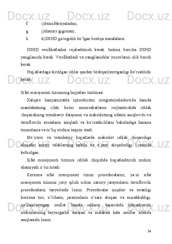f. i)dezinfeksiyalashni; 
g. j)shaxsiy gigienani; 
h. k)DSHD ga tegishli bo’lgan boshqa masalalarni. 
DSHD   verifikatlashni   rejalashtirish   kerak.   Imkoni   boricha   DSHD
yangilanishi kerak. Verifikatlash va yangilanishlar yozuvlarini olib borish
kerak. 
Hujjatlardaga kiritilgan ishlar qanday boshqarilayotganligi ko’rsatilishi
kerak. 
 
Sifat menejmenti tizimining hujjatlari tuzilmasi
Xalqaro   hamjamiyatda   iqtisodiyotni   integratsiyalashuvida   hamda
mamlakatning   ichki   bozor   munosabatlarini   riojlantirishda   ishlab
chiqarishning texnikaviy darajasini va mahsulotning sifatini aniqlovchi va
tavsiflovchi   xossalarni   aniqlash   va   ko’rsatkichlarni   baholashga   hamma
tomonlama va to’liq erishini taqozo etadi. 
Me`yoriy   va   texnikaviy   hujjatlarda   mahsulot   ishlab   chiqarishga
aloqador   asosiy   talablarning   tarkibi   va   o’zaro   aloqadorligi   1-rasmda
keltirilgan. 
Sifat   menejmenti   tizimini   ishlab   chiqishda   hujjatlashtirish   muhim
ahamiyatli o’rin tutadi. 
Korxona   sifat   menejmenti   tizimi   proseduralarini,   ya`ni   sifat
menejmenti   tizimini   joriy   qilish   uchun   zaruriy   jarayonlarni   tavsiflovchi
proseduralarni   tayyorlashi   lozim.   Proseduralar   miqdori   va   teranligi
korxona   turi,   o’lchami,   jarayonlarni   o’zaro   aloqasi   va   murakkabligi,
qo’llanilayotgan   usullar   hamda   ishlarni   bajarishda   qatnashuvchi
xodimlarining   tayyorgarlik   darajasi   va   malakasi   kabi   omillar   sifatida
aniqlanishi lozim. 
34 