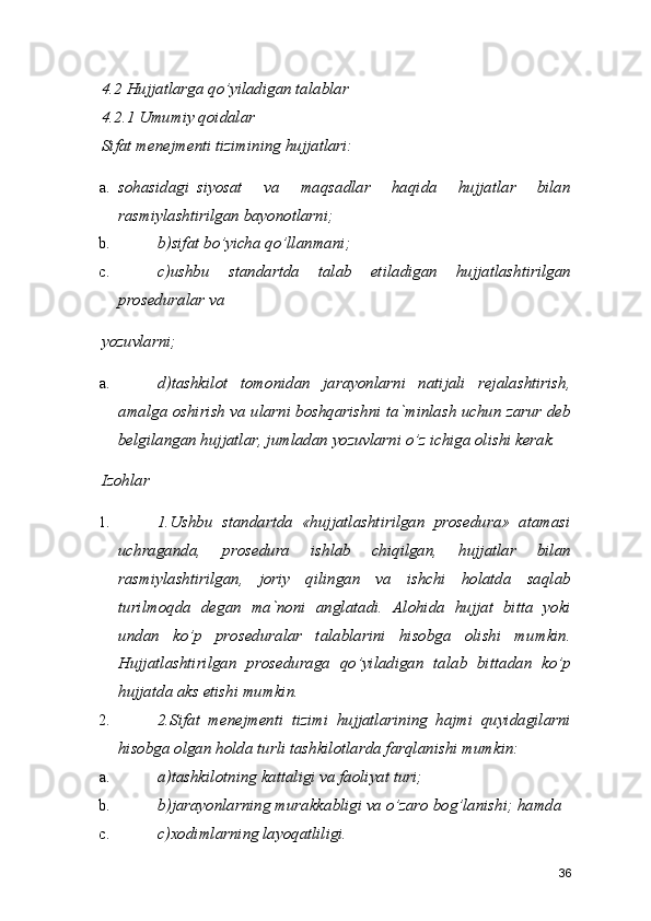 4.2 Hujjatlarga qo’yiladigan talablar 
4.2.1 Umumiy qoidalar 
Sifat menejmenti tizimining hujjatlari: 
a. sohasidagi  siyosat   va   maqsadlar   haqida   hujjatlar   bilan
rasmiylashtirilgan bayonotlarni; 
b. b)sifat bo’yicha qo’llanmani; 
c. c)ushbu   standartda   talab   etiladigan   hujjatlashtirilgan
proseduralar va 
yozuvlarni; 
a. d)tashkilot   tomonidan   jarayonlarni   natijali   rejalashtirish,
amalga oshirish va ularni boshqarishni ta`minlash uchun zarur deb
belgilangan hujjatlar, jumladan yozuvlarni o’z ichiga olishi kerak. 
Izohlar 
1. 1.Ushbu   standartda   «hujjatlashtirilgan   prosedura»   atamasi
uchraganda,   prosedura   ishlab   chiqilgan,   hujjatlar   bilan
rasmiylashtirilgan,   joriy   qilingan   va   ishchi   holatda   saqlab
turilmoqda   degan   ma`noni   anglatadi.   Alohida   hujjat   bitta   yoki
undan   ko’p   proseduralar   talablarini   hisobga   olishi   mumkin.
Hujjatlashtirilgan   proseduraga   qo’yiladigan   talab   bittadan   ko’p
hujjatda aks etishi mumkin. 
2. 2.Sifat   menejmenti   tizimi   hujjatlarining   hajmi   quyidagilarni
hisobga olgan holda turli tashkilotlarda farqlanishi mumkin: 
a. a)tashkilotning kattaligi va faoliyat turi; 
b. b)jarayonlarning murakkabligi va o’zaro bog’lanishi; hamda 
c. c)xodimlarning layoqatliligi. 
36 
