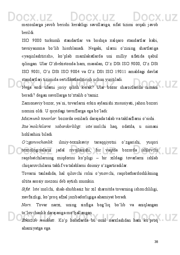 mezonlarga   javob   berishi   kerakligi   savollariga,   sifat   tizimi   orqali   javob
berildi. 
ISO   9000   turkumli   standartlar   va   boshqa   xalqaro   standartlar   kabi,
tavsiyanoma   bo’lib   hisoblanadi.   Negaki,   ularni   o’zining   shartlariga
«yaqinlashtirish»,   ko’plab   mamlakatlarda   uni   milliy   sifatida   qabul
qilingan. Ular O’zbekistonda ham, masalan, O’z DSt ISO 9000, O’z DSt
ISO   9001,   O’z   DSt   ISO   9004   va   O’z   DSt   ISO   19011   amaldagi   davlat
standartlari tizimida sertifikatlashtirish uchun yuritiladi. 
Nega   endi   ularni   joriy   qilish   kerak?   Ular   bozor   sharoitlarida   nimani
beradi? degan savollarga to’xtalib o’tamiz. 
Zamonaviy bozor, ya`ni, tovarlarni erkin aylanishi xususiyati, jahon bozori
nomini oldi. U quyidagi tavsiflarga ega bo’ladi: 
Mazmunli tovarlar : bozorda sezilarli darajada talab va taklaiflarni o’sishi. 
Itse`molchilarni   xabardorliligi :   iste`molchi   haq,   odatda,   u   nimani
hohlashini biladi. 
O’zgaruvchanlik :   ilmiy-texnikaviy   taraqqiyotni   o’zgarishi,   yuqori
texnologiyalarni   jadal   rivojlanishi,   bir   vaqtda   bozorda   ishlovchi
raqobatchilarning   miqdorini   ko’pligi   –   bir   xildagi   tovarlarni   ishlab
chiqaruvchilarni taklif va talablarni doimiy o’zgartiradilar. 
Tovarni   tanlashda,   hal   qiluvchi   rolni   o’ynovchi,   raqobatbardoshlikning
oltita asosiy mezoni deb aytish mumkin. 
Sifat . Iste`molchi, shak-shubhasiz bir xil sharoitda tovarning ishonchliligi,
xavfsizligi, ko’proq afzal jozibadorligiga ahamiyat beradi. 
Narx .   Tovar   narxi,   uning   sinfiga   bog’liq   bo’lib   va   aniqlangan
to’lovchanlik darajasiga mo’ljallangan. 
Etkazish   muddati .   Ko’p   holatlarda   bu   omil   narxlashdan   ham   ko’proq
ahamiyatga ega. 
38 