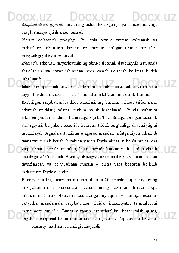 Ekspluatatsiya   qiymati :   tovarning   ustunlikka   egaligi,   ya`ni   iste`molchiga
ekspluatatsiya qilish arzon tushadi. 
Xizmat   ko’rsatish   qulayligi .   Bu   erda   texnik   xizmat   ko’rsatish   va
mahsulotni   ta`mirlash,   hamda   uni   mumkin   bo’lgan   tarmoq   punktlari
mavjudligi jiddiy o’rin tutadi. 
Ishonish . Ishonish tayyorlovchining obru-e`tiborini, davomiylik natijasida
shakllanishi   va   bozor   ishlaridan   hech   kamchilik   topib   bo’lmaslik   deb
ta`riflanadi. 
Ishonchni   qozonish   usullaridan   biri   mahsulotni   sertifikatlashtirish   yoki
tayyorlovchini nufuzli idoralar tomonidan sifat tizimini sertifikatlashidir. 
Keltirilgan   raqobatbardoshlik   mezonlarining   birinchi   uchtasi   (sifat,   narx,
etkazish   muddati)   odatda,   muhim   bo’lib   hisoblanadi.   Bunda   mahsulot
sifati eng yuqori muhim ahamiyatga ega bo’ladi. Sifatga berilgan ustunlik
strategiyasi,   bu   jahon   bozorida   korxona   taklifi   turg’unligi   davomiyligini
ta`minlaydi.   Agarda   ustunliklar   o’zgarsa,   masalan,   sifatga   ziyon   etkazilib
tannarxni   tushib   ketishi   hisobida   yuqori   foyda   olinsa,   u   holda   bir   qancha
vaqt   samara   berishi   mumkin,   lekin,   oxirida   korxonani   bozordan   chiqib
ketishiga to’g’ri keladi. Bunday strategiya «korxonalar-parvonalar» uchun
tavsiflangan   va   qo’yiladigan   masala   –   qisqa   vaqt   bozorda   bo’linib
maksimum foyda olishdir. 
Bunday   shaklda,   jahon   bozori   sharoitlarida   O’zbekiston   iqtisodiyotining
integrallashishida,   korxonalar   uchun,   uning   takliflari   barqarorlikga
intilishi, sifat, narx, etkazish muddatlariga rioya qilish va boshqa mezonlar
bo’yicha   masalalarda   raqobatchilar   oldida,   imkoniyatni   ta`minlovchi
menejment   zarurdir.   Bunda   o’zgarib   turuvchanlikni   bozor   talab   qiladi,
negaki,  menejment  tizimi  moslashuvchanligi va bu  o’zgaruvchanliklarga  
xususiy moslashuvchanligi mavjuddir. 
39 