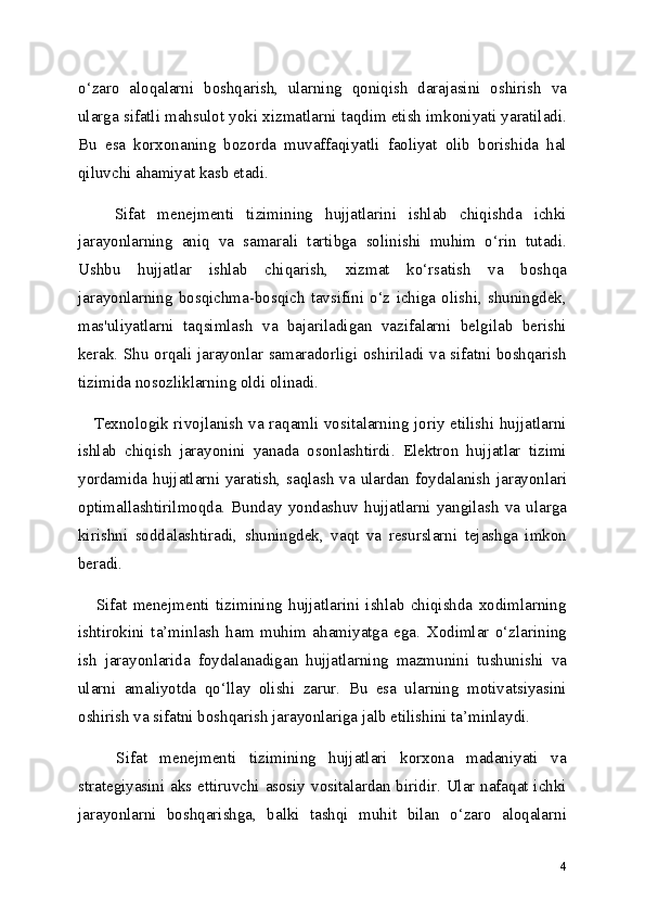 o‘zaro   aloqalarni   boshqarish,   ularning   qoniqish   darajasini   oshirish   va
ularga sifatli mahsulot yoki xizmatlarni taqdim etish imkoniyati yaratiladi.
Bu   esa   korxonaning   bozorda   muvaffaqiyatli   faoliyat   olib   borishida   hal
qiluvchi ahamiyat kasb etadi.
      Sifat   menejmenti   tizimining   hujjatlarini   ishlab   chiqishda   ichki
jarayonlarning   aniq   va   samarali   tartibga   solinishi   muhim   o‘rin   tutadi.
Ushbu   hujjatlar   ishlab   chiqarish,   xizmat   ko‘rsatish   va   boshqa
jarayonlarning   bosqichma-bosqich   tavsifini   o‘z   ichiga   olishi,  shuningdek,
mas'uliyatlarni   taqsimlash   va   bajariladigan   vazifalarni   belgilab   berishi
kerak. Shu orqali jarayonlar samaradorligi oshiriladi va sifatni boshqarish
tizimida nosozliklarning oldi olinadi.
     Texnologik rivojlanish va raqamli vositalarning joriy etilishi hujjatlarni
ishlab   chiqish   jarayonini   yanada   osonlashtirdi.   Elektron   hujjatlar   tizimi
yordamida hujjatlarni yaratish, saqlash va ulardan foydalanish jarayonlari
optimallashtirilmoqda.   Bunday   yondashuv   hujjatlarni   yangilash   va   ularga
kirishni   soddalashtiradi,   shuningdek,   vaqt   va   resurslarni   tejashga   imkon
beradi.
      Sifat   menejmenti   tizimining   hujjatlarini   ishlab   chiqishda   xodimlarning
ishtirokini   ta’minlash   ham   muhim   ahamiyatga   ega.   Xodimlar   o‘zlarining
ish   jarayonlarida   foydalanadigan   hujjatlarning   mazmunini   tushunishi   va
ularni   amaliyotda   qo‘llay   olishi   zarur.   Bu   esa   ularning   motivatsiyasini
oshirish va sifatni boshqarish jarayonlariga jalb etilishini ta’minlaydi.
      Sifat   menejmenti   tizimining   hujjatlari   korxona   madaniyati   va
strategiyasini aks ettiruvchi asosiy vositalardan biridir. Ular nafaqat ichki
jarayonlarni   boshqarishga,   balki   tashqi   muhit   bilan   o‘zaro   aloqalarni
4 